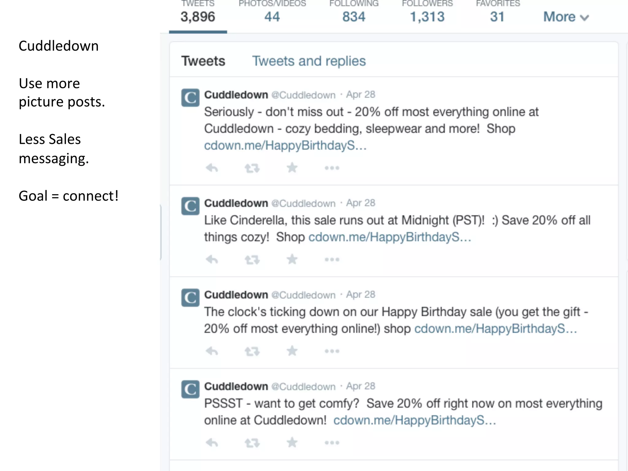 Cuddledown	
  
	
  
Use	
  more	
  
picture	
  posts.	
  	
  	
  
	
  
Less	
  Sales	
  
messaging.	
  	
  
	
  
Goal	
  =	
  connect!	
  
Connect	
  more.	
  	
  Promote	
  less.	
  	
  	
  
Reach	
  out	
  to	
  like	
  minded	
  
individuals	
  	
  
 