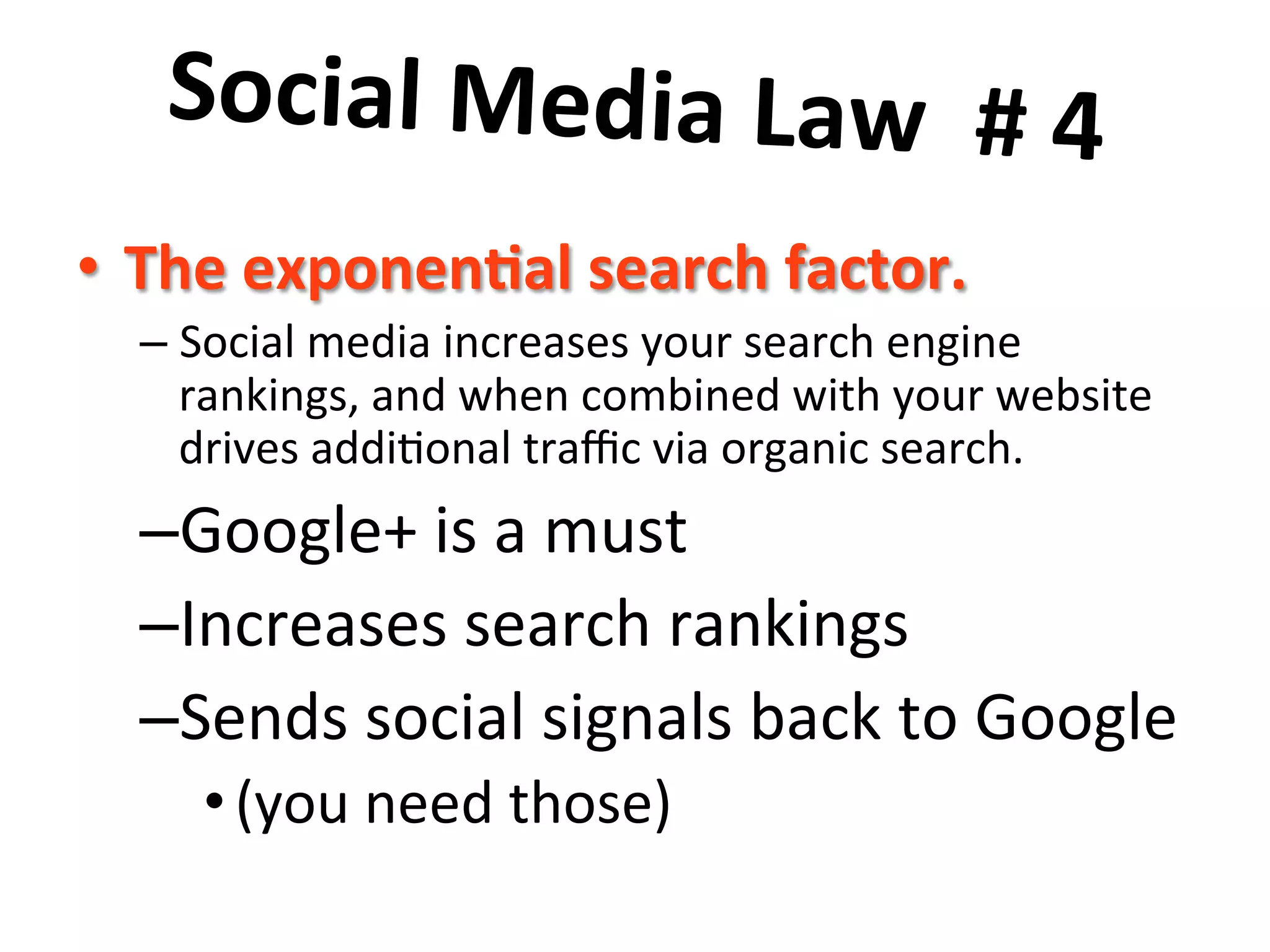 Social	
  Media	
  Law	
  	
  #	
  4	
  	
  
	
  •  The	
  exponen8al	
  search	
  factor.	
  	
  
– Social	
  media	
  increases	
  your	
  search	
  engine	
  
rankings,	
  and	
  when	
  combined	
  with	
  your	
  website	
  
drives	
  addi8onal	
  traﬃc	
  via	
  organic	
  search.	
  
– Google+	
  is	
  a	
  must	
  
– Increases	
  search	
  rankings	
  
– Sends	
  social	
  signals	
  back	
  to	
  Google	
  
• (you	
  need	
  those)	
  
 