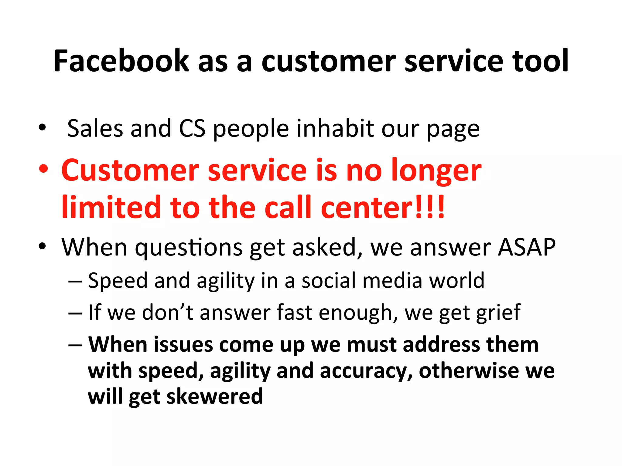 Facebook	
  as	
  a	
  customer	
  service	
  tool	
  
•  	
  Sales	
  and	
  CS	
  people	
  inhabit	
  our	
  page	
  
•  Customer	
  service	
  is	
  no	
  longer	
  
limited	
  to	
  the	
  call	
  center!!!	
  
•  When	
  ques8ons	
  get	
  asked,	
  we	
  answer	
  ASAP	
  
– Speed	
  and	
  agility	
  in	
  a	
  social	
  media	
  world	
  
– If	
  we	
  don’t	
  answer	
  fast	
  enough,	
  we	
  get	
  grief	
  
– When	
  issues	
  come	
  up	
  we	
  must	
  address	
  them	
  
with	
  speed,	
  agility	
  and	
  accuracy,	
  otherwise	
  we	
  
will	
  get	
  skewered	
  
 