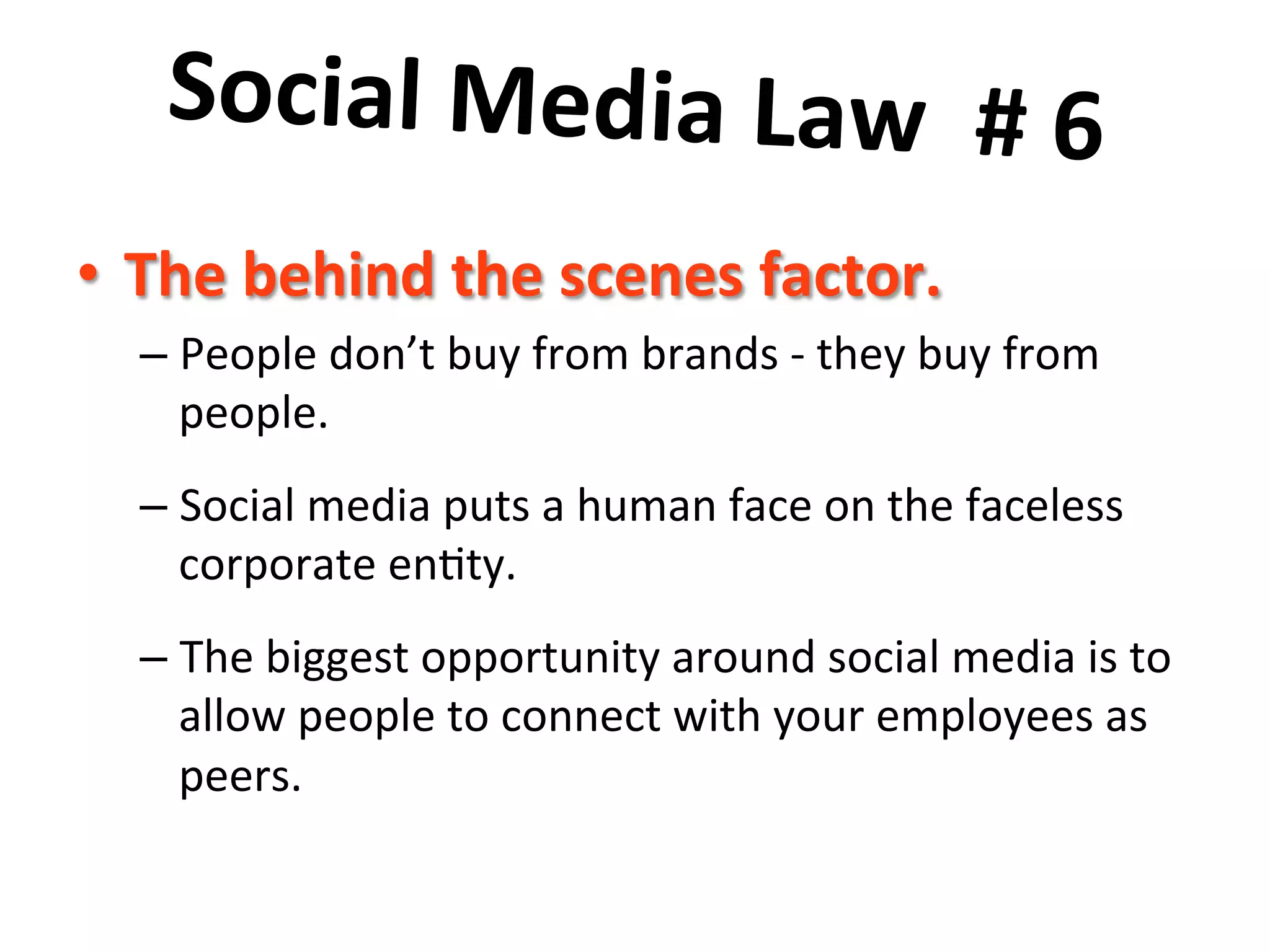 Social	
  Media	
  Law	
  	
  #	
  6	
  	
  
	
  •  The	
  behind	
  the	
  scenes	
  factor.	
  
– People	
  don’t	
  buy	
  from	
  brands	
  -­‐	
  they	
  buy	
  from	
  
people.	
  	
  	
  
– Social	
  media	
  puts	
  a	
  human	
  face	
  on	
  the	
  faceless	
  
corporate	
  en8ty.	
  	
  	
  
– The	
  biggest	
  opportunity	
  around	
  social	
  media	
  is	
  to	
  
allow	
  people	
  to	
  connect	
  with	
  your	
  employees	
  as	
  
peers.	
  
 