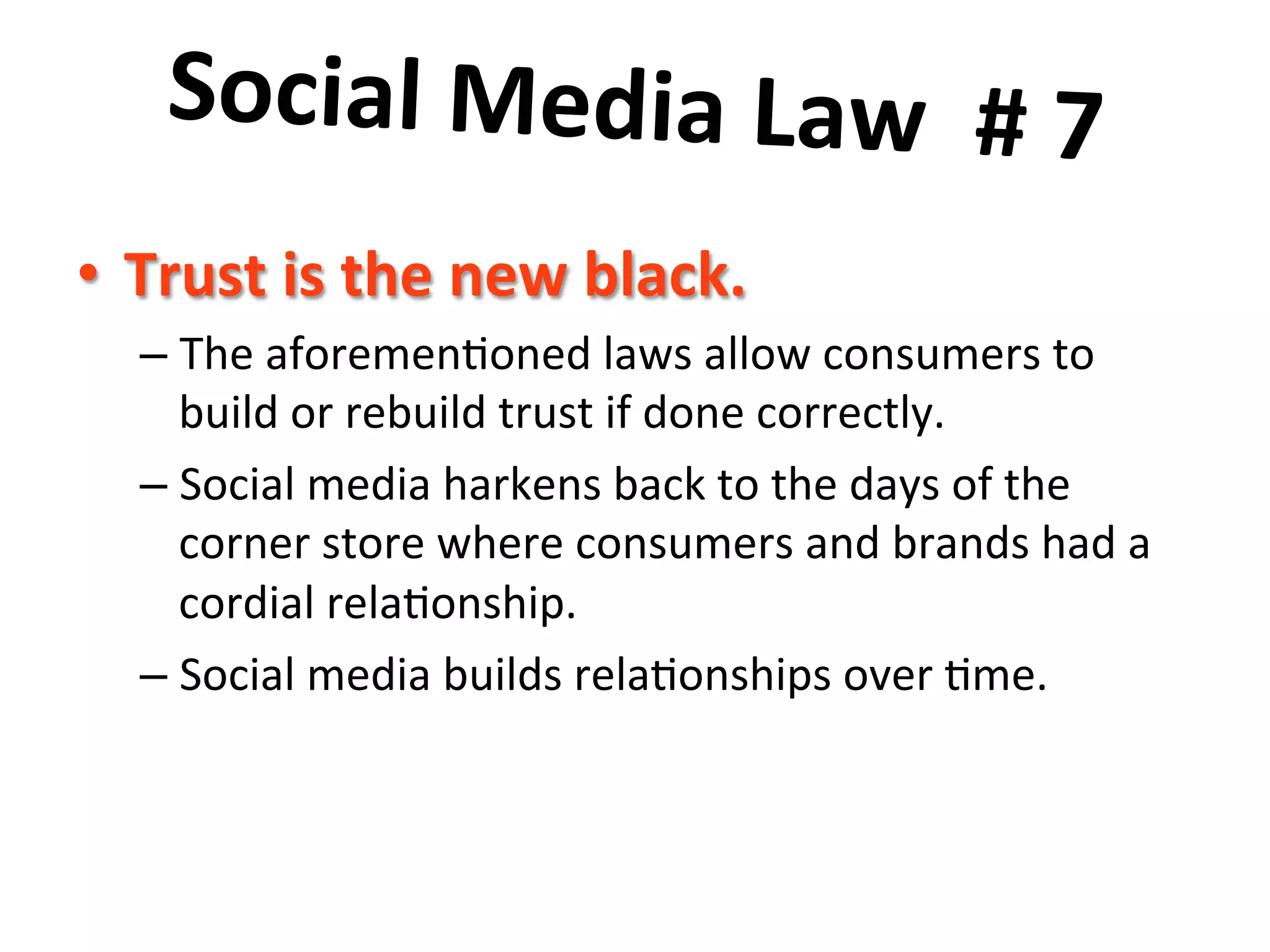 Social	
  Media	
  Law	
  	
  #	
  7	
  	
  
	
  •  Trust	
  is	
  the	
  new	
  black.	
  	
  
– The	
  aforemen8oned	
  laws	
  allow	
  consumers	
  to	
  
build	
  or	
  rebuild	
  trust	
  if	
  done	
  correctly.	
  	
  	
  
– Social	
  media	
  harkens	
  back	
  to	
  the	
  days	
  of	
  the	
  
corner	
  store	
  where	
  consumers	
  and	
  brands	
  had	
  a	
  
cordial	
  rela8onship.	
  	
  	
  
– Social	
  media	
  builds	
  rela8onships	
  over	
  8me.	
  
 