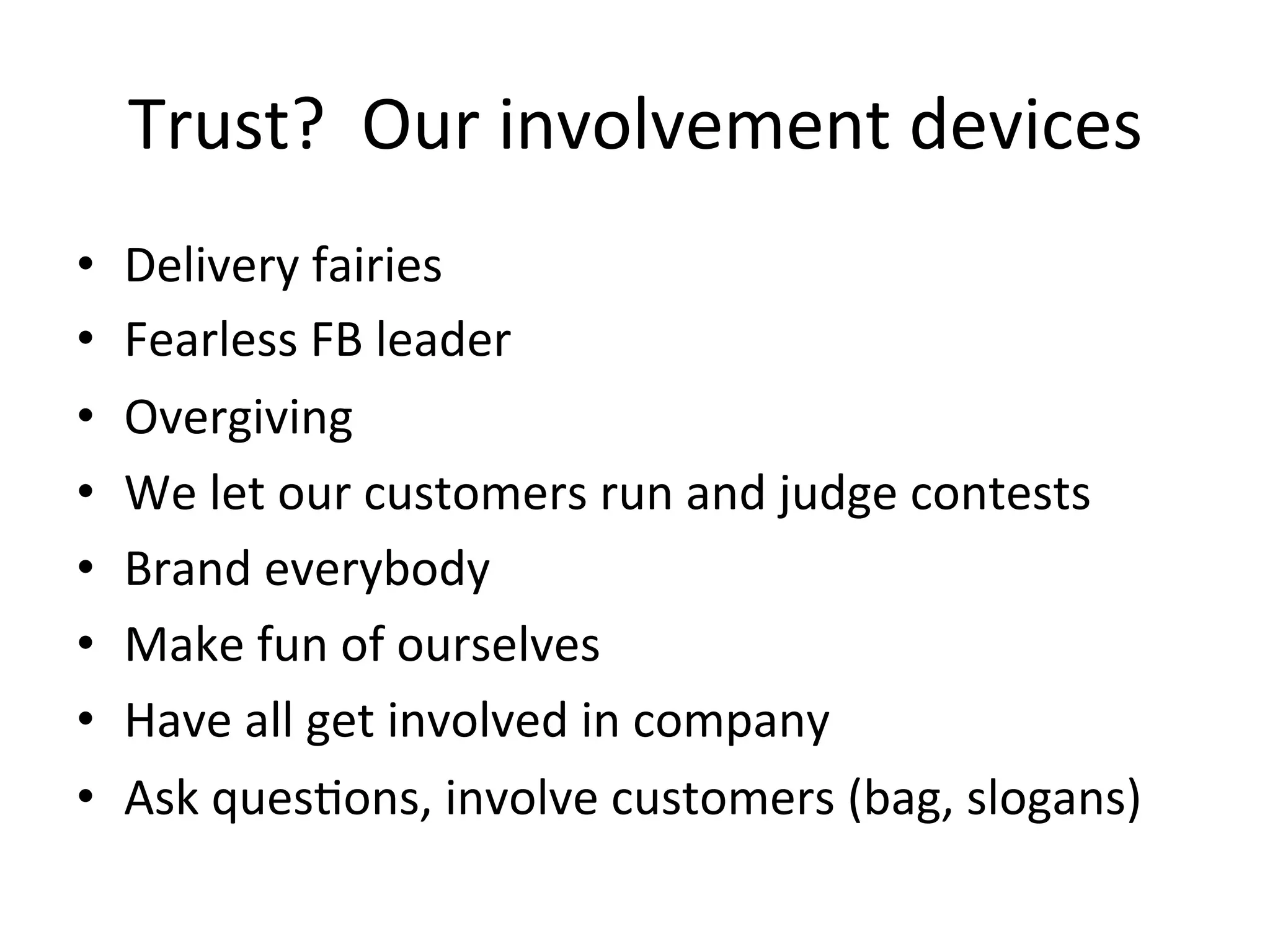 Trust?	
  	
  Our	
  involvement	
  devices	
  
•  Delivery	
  fairies	
  
•  Fearless	
  FB	
  leader	
  
•  Overgiving	
  
•  We	
  let	
  our	
  customers	
  run	
  and	
  judge	
  contests	
  
•  Brand	
  everybody	
  
•  Make	
  fun	
  of	
  ourselves	
  
•  Have	
  all	
  get	
  involved	
  in	
  company	
  
•  Ask	
  ques8ons,	
  involve	
  customers	
  (bag,	
  slogans)	
  
 