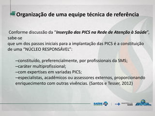 Organização de uma equipe técnica de referência
Conforme discussão da “Inserção das PICS na Rede de Atenção à Saúde”,
sabe-se
que um dos passos iniciais para a implantação das PICS é a constituição
de uma “NÚCLEO RESPONSÁVEL”:
–constituído, preferencialmente, por profissionais da SMS;
–caráter multiprofissional;
–com expertises em variadas PICS;
–especialistas, acadêmicos ou assessores externos, proporcionando
enriquecimento com outras vivências. (Santos e Tesser, 2012)
 