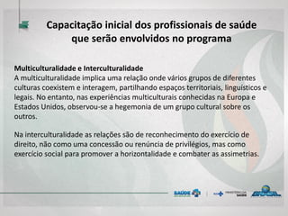 Multiculturalidade e Interculturalidade
A multiculturalidade implica uma relação onde vários grupos de diferentes
culturas coexistem e interagem, partilhando espaços territoriais, linguísticos e
legais. No entanto, nas experiências multiculturais conhecidas na Europa e
Estados Unidos, observou-se a hegemonia de um grupo cultural sobre os
outros.
Na interculturalidade as relações são de reconhecimento do exercício de
direito, não como uma concessão ou renúncia de privilégios, mas como
exercício social para promover a horizontalidade e combater as assimetrias.
Capacitação inicial dos profissionais de saúde
que serão envolvidos no programa
 