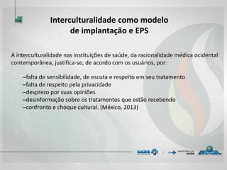 A interculturalidade nas instituições de saúde, da racionalidade médica ocidental
contemporânea, justifica-se, de acordo com os usuários, por:
–falta de sensibilidade, de escuta e respeito em seu tratamento
–falta de respeito pela privacidade
–desprezo por suas opiniões
–desinformação sobre os tratamentos que estão recebendo
–confronto e choque cultural. (México, 2013)
Interculturalidade como modelo
de implantação e EPS
 