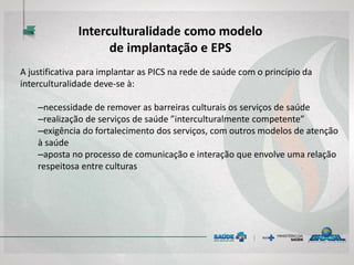 A justificativa para implantar as PICS na rede de saúde com o princípio da
interculturalidade deve-se à:
–necessidade de remover as barreiras culturais os serviços de saúde
–realização de serviços de saúde ”interculturalmente competente”
–exigência do fortalecimento dos serviços, com outros modelos de atenção
à saúde
–aposta no processo de comunicação e interação que envolve uma relação
respeitosa entre culturas
Interculturalidade como modelo
de implantação e EPS
 
