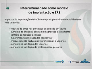 Impactos da implantação de PICS com o princípio da interculturalidade na
rede de saúde:
–redução de erros nos processos de cuidado em saúde
–aumento da eficiência clínica no diagnóstico e tratamento
–controle ou redução de riscos
–maior impacto de atividades educativas
–enriquecimento mútuo entre profissionais e usuários
–aumento na satisfação dos usuários
–aumento na satisfação de profissionais e gestores
Interculturalidade como modelo
de implantação e EPS
 