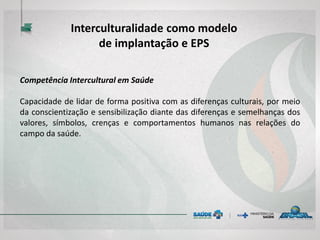 Competência Intercultural em Saúde
Capacidade de lidar de forma positiva com as diferenças culturais, por meio
da conscientização e sensibilização diante das diferenças e semelhanças dos
valores, símbolos, crenças e comportamentos humanos nas relações do
campo da saúde.
Interculturalidade como modelo
de implantação e EPS
 