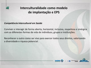 Competência Intercultural em Saúde
Conviver e interagir de forma aberta, horizontal, inclusiva, respeitosa e sinérgica
com as diferentes formas de vida de indivíduos, grupos e instituições.
Reconhecer o outro como ser vivo para exercer todos seus direitos, valorizando
a diversidade e riqueza potencial.
Interculturalidade como modelo
de implantação e EPS
 
