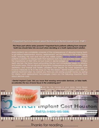 9 Important Facts to Consider about Dentures and Dental Implant Costs, PART 1

 This three-part article series presents 9 important facts patients suffering from rampant
  tooth loss should take into account when deciding on a tooth replacement solution.

Many patients are completely unaware of the consequences of allowing missing teeth
to go without replacement. And by ‘replacement’ we are referring to the entire missing
tooth, including the root and not just the visible crown. Dental implant costs afford
patients a solution to missing teeth that replaces both the root and the crown. What is
the importance of this? Why not just invest in dental bridges or denture costs? When
teeth are lost, the bone tissue surrounding the lost root immediately begins to atrophy
and waste away. This has all sorts of long-term consequences for bite functionality, smile
aesthetics and overall oral health; problems that require far more expensive and
invasive measures to fix in the long run. For this reason, dental implant costs offer an
optimal treatment plan. So, before you think you are saving yourself money by opting
for inferior tooth replacement technologies check out the following important facts
about denture costs.

Dental Implant Costs: Did you know that wearing removable dentures, or false teeth,
accelerates the loss of bone tissue in the underlying jaw?

                                  Just like the muscles in your body, bone tissues
                                  require ‘exercise’ or stimulation. And it’s the job of the
                                  tooth roots to provide this stimulation. So, when one or
                                  more teeth are lost and left without replacement, the
                                  underlying bone tissue atrophies. Over time, the
                                  changing shape of the jaw bone causes dentures to
                                  fit less and less, necessitating a new set of dentures to
                                  be made.

                                  Dental Implant Costs: What You Can Do

Never ignore a missing tooth. Have them immediately replaced with a technology that
will ensure the long term health of the underlying jaw bone. By covering dental implant
 