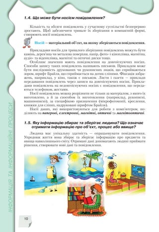 1.4. Що може бути носієм повідомлення?
Кількість та обсяги повідомлень у сучасному суспільстві безперервно
зростають. Щоб забезпечити тривале їх зберігання в компактній формі,
створюють носії повідомлень.
Носій — матеріальний об’єкт, на якому зберігаються повідомлення.
Прикладами носіїв для тривалого зберігання повідомлень можуть бути
камінь, дерев’яна чи металева поверхня, папір, фото і кіноплівка, магнітна,
аудіо та відеоплівка, магнітні та оптичні диски тощо.
Особливе значення мають повідомлення на довгоіснуючих носіях.
Способи запису таких повідомлень називають письмом. Прикладом може
бути послідовність друкованих чи рукописних знаків, що сприймаються
зором, шрифт Брайля, що сприймається на дотик сліпими. Фіксація зобра
жень, наприклад, у кіно, також є письмом. Листи і газети — приклади
передавання повідомлень через записи на довгоіснуючих носіях. Прикла
дами повідомлень на недовгоіснуючих носіях є повідомлення, що переда
ються телефоном, жестами.
Носії повідомлень можна розрізняти не тільки за матеріалом, з якого їх
виготовлено, а й за способом їх виготовлення (наприклад, рукописні,
машинописні), за специфікою призначення (мікрофотокопії, креслення,
книжки для сліпих, надруковані шрифтом Брайля).
Носії даних, які використовуються для роботи з комп’ютером, по
діляють на паперові, електронні, магнітні, оптичні та магнітооптичні.
1.5. Яку інформацію збирає та зберігає людина? Що означає
отримати інформацію про об’єкт, процес або явище?
Людина має унікальну здатність — опрацьовувати повідомлення.
Упродовж життя вона збирає та зберігає інформацію про предмети та
явища навколишнього світу. Отримані дані допомагають людині приймати
рішення, створювати нові дані та повідомлення.
10
 