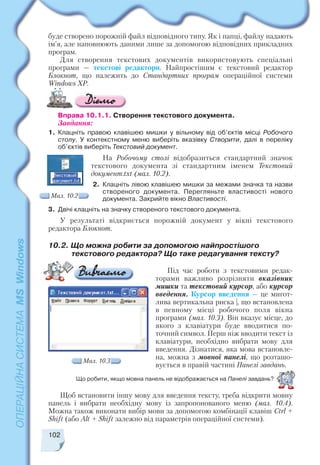 102
1. Клацніть правою клавішею мишки у вільному від об’єктів місці Робочого
столу. У контекстному меню виберіть вказівку Створити, далі в переліку
об’єктів виберіть Текстовий документ.
На Робочому столі відобразиться стандартний значок
текстового документа зі стандартним іменем Текстовий
документ.txt (мал. 10.2).
2. Клацніть лівою клавішею мишки за межами значка та назви
створеного документа. Перегляньте властивості нового
документа. Закрийте вікно Властивості.
3. Двічі клацніть на значку створеного текстового документа.
У результаті відкриється порожній документ у вікні текстового
редактора Блокнот.
Під час роботи з текстовими редак
торами важливо розрізняти вказівник
мишки та текстовий курсор, або курсор
введення. Курсор введення — це мигот
лива вертикальна риска |, що встановлена
в певному місці робочого поля вікна
програми (мал. 10.3). Він вказує місце, до
якого з клавіатури буде вводитися по
точний символ. Перш ніж вводити текст із
клавіатури, необхідно вибрати мову для
введення. Дізнатися, яка мова встановле
на, можна з мовної панелі, що розташо
вується в правій частині Панелі завдань.
10.2. Що можна робити за допомогою найпростішого
текстового редактора? Що таке редагування тексту?
Мал. 10.2
Мал. 10.3
Що робити, якщо мовна панель не відображається на Панелі завдань?
Щоб встановити іншу мову для введення тексту, треба відкрити мовну
панель і вибрати необхідну мову із запропонованого меню (мал. 10.4).
Можна також виконати вибір мови за допомогою комбінації клавіш Ctrl +
Shift (або Alt + Shift залежно від параметрів операційної системи).
Вправа 10.1.1. Cтворення текстового документа.
Завдання:
буде створено порожній файл відповідного типу. Як і папці, файлу надають
ім’я, але наповнюють даними лише за допомогою відповідних прикладних
програм.
Для створення текстових документів використовують спеціальні
програми — текстові редактори. Найпростішим є текстовий редактор
Блокнот, що належить до Стандартних програм операційної системи
Windows XP.
 