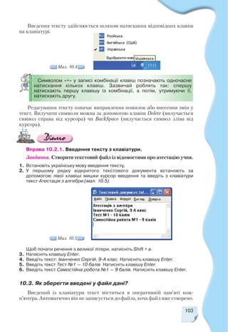 103
Мал. 10.4
Введення тексту здійснюється шляхом натискання відповідних клавіш
на клавіатурі.
Редагування тексту означає виправлення помилок або внесення змін у
текст. Вилучити символи можна за допомогою клавіш Delete (вилучається
символ справа від курсора) чи BackSpace (вилучається символ зліва від
курсора).
Символом «+» у записі комбінації клавіш позначають одночасне
натискання кількох клавіш. Зазвичай роблять так: спершу
натискають першу клавішу із комбінації, а потім, утримуючи її,
натискають другу.
Вправа 10.2.1. Введення тексту з клавіатури.
Завдання. Створити текстовий файл із відомостями про атестацію учня.
1. Встановіть українську мову введення тексту.
2. У першому рядку відкритого текстового документа встановіть за
допомогою лівої клавіші мишки курсор введення та введіть з клавіатури
текст Атестація з алгебри (мал. 10.5).
Щоб почати речення з великої літери, натисніть Shift + а.
3. Натисніть клавішу Enter.
4. Введіть текст: Іванченко Сергій, 9 А клас. Натисніть клавішу Enter.
5. Введіть текст Тест №1 — 10 балів. Натисніть клавішу Enter.
6. Введіть текст Самостійна робота №1 — 9 балів. Натисніть клавішу Enter.
10.3. Як зберегти введені у файл дані?
Мал. 10.5
Введений із клавіатури текст міститься в оперативній пам’яті ком
п’ютера. Автоматично він не записується до файла, хоча файл вже створено.
 