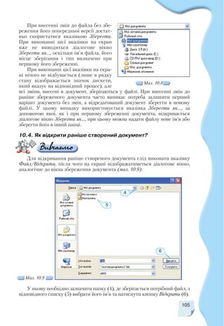 105
При внесенні змін до файла без збе
реження його попередньої версії достат
ньо скористатися вказівкою Зберегти.
При виконанні цієї вказівки на екран
вже не виводиться діалогове вікно
Зберегти як..., оскільки ім’я файла, його
місце зберігання і тип визначено при
першому його збереженні.
При виконанні цієї вказівки на екра
ні нічого не відбувається (лише в рядку
стану відображається значок дискети,
який вказує на відповідний процес), але
всі зміни, внесені в документ, зберігаються у файлі. При внесенні змін до
раніше збереженого документа часто виникає потреба залишити перший
варіант документа без змін, а відредагований документ зберегти в новому
файлі. У цьому випадку використовується вказівка Зберегти як..., за
допомогою якої, як і при першому збереженні документа, відкривається
діалогове вікно Зберегти як..., при цьому можна надати файлу нове ім’я або
зберегти його в іншій папці.
Мал. 10.8
Мал. 10.9
10.4. Як відкрити раніше створений документ?
4
6
5
У ньому необхідно зазначити папку (4), де зберігається потрібний файл, з
відповідного списку (5) вибрати його ім’я та натиснути кнопку Відкрити (6).
Для відкривання раніше створеного документа слід виконати вказівку
Файл/Відкрити, після чого на екрані відображатиметься діалогове вікно,
аналогічне до вікна збереження документа (мал. 10.9).
 
