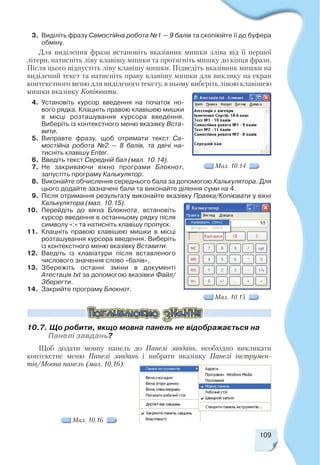 109
3. Виділіть фразу Самостійна робота №1 — 9 балів та скопіюйте її до буфера
обміну.
Для виділення фрази встановіть вказівник мишки зліва від її першої
літери, натисніть ліву клавішу мишки та протягніть мишку до кінця фрази.
Після цього відпустіть ліву клавішу мишки. Підведіть вказівник мишки на
виділений текст та натисніть праву клавішу мишки для виклику на екран
контекстного меню для виділеного тексту, в ньому виберіть лівою клавішею
мишки вказівку Копіювати.
4. Установіть курсор введення на початок но
вого рядка. Клацніть правою клавішею мишки
в місці розташування курсора введення.
Виберіть із контекстного меню вказівку Вста
вити.
5. Виправте фразу, щоб отримати текст Са
мостійна робота №2 — 8 балів, та двічі на
тисніть клавішу Enter.
6. Введіть текст Середній бал (мал. 10.14).
7. Не закриваючи вікно програми Блокнот,
запустіть програму Калькулятор.
8. Виконайте обчислення середнього бала за допомогою Калькулятора. Для
цього додайте зазначені бали та виконайте ділення суми на 4.
9. Після отримання результату виконайте вказівку Правка/Копіювати у вікні
Калькулятора (мал. 10.15).
10. Перейдіть до вікна Блокнота, встановіть
курсор введення в останньому рядку після
символу «:» та натисніть клавішу пропуск.
11. Клацніть правою клавішею мишки в місці
розташування курсора введення. Виберіть
із контекстного меню вказівку Вставити.
12. Введіть із клавіатури після вставленого
числового значення слово «балів».
13. Збережіть останні зміни в документі
Атестація.txt за допомогою вказівки Файл/
Зберегти.
14. Закрийте програму Блокнот.
Мал. 10.14
10.7. Що робити, якщо мовна панель не відображається на
Панелі завдань?
Мал. 10.15
Мал. 10.16
Щоб додати мовну панель до Панелі завдань, необхідно викликати
контекстне меню Панелі завдань і вибрати вказівку Панелі інструмен
тів/Мовна панель (мал. 10.16).
 