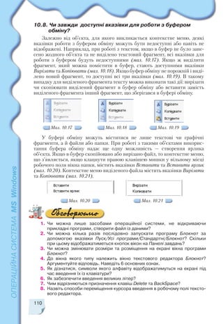 110
10.8. Чи завжди доступні вказівки для роботи з буфером
обміну?
Залежно від об’єкта, для якого викликається контекстне меню, деякі
вказівки роботи з буфером обміну можуть бути недоступні або навіть не
відображені. Наприклад, при роботі з текстом, якщо в буфер не було зане
сено жодного об’єкта та не виділено текстовий фрагмент, всі вказівки для
роботи з буфером будуть недоступними (мал. 10.17). Якщо ж виділити
фрагмент, який можна помістити в буфер, стають доступними вказівки
Вирізати та Копіювати (мал. 10.18). Якщо буфер обміну не порожній і виді
лено новий фрагмент, то доступні всі три вказівки (мал. 10.19). В такому
випадку для виділеного фрагмента тексту можна виконати такі дії: вирізати
чи скопіювати виділений фрагмент в буфер обміну або вставити замість
виділеного фрагмента інший фрагмент, що зберігався в буфері обміну.
У буфері обміну можуть міститися не лише текстові чи графічні
фрагменти, а й файли або папки. При роботі з такими об’єктами викорис
тання буфера обміну надає ще одну можливість — створення ярлика
об’єкта. Якщо в буфер скопійовано або вирізано файл, то контекстне меню,
що з’являється, якщо клацнути правою клавішею мишки у вільному місці
робочого поля вікна папки, містить вказівки Вставити та Вставити ярлик
(мал. 10.20). Контекстне меню виділеного файла містить вказівки Вирізати
та Копіювати (мал. 10.21).
Мал. 10.17 Мал. 10.18 Мал. 10.19
Мал. 10.20 Мал. 10.21
1. Чи можна лише засобами операційної системи, не відкриваючи
прикладні програми, створити файл із даними?
2. Чи можна кілька разів послідовно запускати програму Блокнот за
допомогою вказівки Пуск/Усі програми/Стандартні/Блокнот? Скільки
при цьому відображатиметься кнопок вікон на Панелі завдань?
3. Чи можна змінювати розміри та розміщення на екрані вікна програми
Блокнот?
4. До вікна якого типу належить вікно текстового редактора Блокнот?
Аргументуйте відповідь. Наведіть 6 основних ознак.
5. Як дізнатися, символи якого алфавіту відображатимуться на екрані під
час введення їх із клавіатури?
6. Як забезпечити введення великих літер?
7. Чим відрізняються призначення клавіш Delete та BackSpace?
8. Назвіть способи переміщення курсора введення в робочому полі тексто
вого редактора.
 