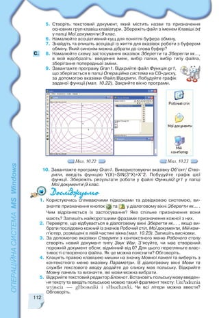 112
5. Створіть текстовий документ, який містить назви та призначення
основних груп клавіш клавіатури. Збережіть файл з іменем Клавіші.txt
у папці Мої документи9 клас.
6. Намалюйте асоціативний кущ для поняття буфера обміну.
7. Знайдіть та опишіть асоціації із життя для вказівок роботи з буфером
обміну. Який синонім можна дібрати до слова буфер?
8. Намалюйте схему застосування вказівок Зберегти та Зберегти як...,
в якій відобразіть: введення імені, вибір папки, вибір типу файла,
зберігання попередньої зміни.
9. Завантажте програму Gran1. Відкрийте файл Функція.gr1,
що зберігається в папці Операційна система на СD диску,
за допомогою вказівки Файл/Відкрити. Побудуйте графік
заданої функції (мал. 10.22). Закрийте вікно програми.
Мал. 10.22 Мал. 10.23
10. Завантажте програму Gran1. Використовуючи вказівку Об’єкт/ Ство
рити, введіть функцію Y(X)=SIN(3*X)+X^2. Побудуйте графік цієї
функції. Збережіть результати роботи у файлі Функція2.gr1 у папці
Мої документи9 клас.
1. Користуючись спливаючими підказками та довідковою системою, ви
значте призначення кнопок та у діалоговому вікні Зберегти як... .
Чим відрізняється їх застосування? Яке спільне призначення вони
мають? Запишіть найкоротшими фразами призначення кожної з них.
2. Перевірте, що відбувається в діалоговому вікні Зберегти як... , якщо ви
брати послідовно кожний із значків Робочий стіл, Мої документи, Мій ком
п’ютер, розміщені в лівій частині вікна (мал. 10.23). Запишіть висновки.
3. За допомогою вказівки Створити з контекстного меню Робочого столу
створіть новий документ типу Звук Wav. З’ясуйте, чи має створений
порожній документ обсяг, відмінний від 0? Для цього перегляньте влас
тивості створеного файла. Як це можна пояснити? Обговоріть.
4. Клацніть правою клавішею мишки на значку Мовної панелі та виберіть з
контекстного меню вказівку Параметри. В діалоговому вікні Мови та
служби текстового вводу додайте до списку мов польську. Відкрийте
Мовну панель та визначте, які мови можна вибрати.
5. Відкрийте текстовий редактор Блокнот. Встановіть польську мову введен
ня тексту та введіть польською мовою такий фрагмент тексту: UrzŠdzenia
wyjœcia — gŒoœniki i sŒuchawki. Чи всі літери можна ввести?
Обговоріть.
С.
 