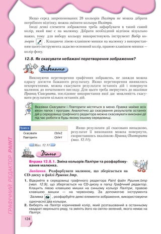 124
Якщо серед запропонованих 28 кольорів Палітри не можна дібрати
потрібного відтінку, можна змінити кольори Палітри.
Іноді деякі елементи зображення треба зафарбувати в такий самий
колір, який вже є на малюнку. Дібрати необхідний відтінок візуально
важко, тому для вибору кольору використовують інструмент Вибір ко
льорів . Клацаючи лівою клавішею мишки на малюнку з використан
ням цього інструмента задаємо основний колір, правою клавішею мишки —
колір фону.
12.8. Як скасувати небажані перетворення зображення?
Виконуючи перетворення графічних зображень, не завжди можна
одразу досягти бажаного результату. Якщо перетворення виявились
некоректними, можна скасувати результати останніх дій і повернути
малюнок до початкового вигляду. Для цього треба звернутись до вказівки
Правка/Скасувати, послідовне використання якої дає можливість скасу
вати результати кількох останніх дій.
Мал. 12.11
Якщо результати дії скасовано випадково,
результат її виконання можна повернути,
скориставшись вказівкою Правка/Повторити
(мал. 12.11).
Вправа 12.8.1. Зміна кольорів Палітри та розфарбову
вання малюнка.
Завдання. Розфарбувати малюнок, що зберігається на
CD диску в файлі Рушник.bmp.
1. Відкрийте в середовищі графічного редактора Paint файл Рушник.bmp
(мал. 12.9), що зберігається на CD диску в папці Графічний редактор.
Клацніть лівою клавішею мишки на синьому кольорі Палітри, правою
клавішею мишки — на червоному. За допомогою інструмента
Заливка , розфарбуйте деякі елементи зображення, використовуючи
одночасно два кольори.
2. Виберіть на Палітрі коричневий колір, який розташований в останньому
квадраті верхнього ряду, та змініть його на світло зелений, якого немає на
Палітрі.
Вказівки Скасувати і Повторити містяться в меню Правка майже всіх
вікон папок і програм. Аналогічно до скасування результатів останніх
дій у середовищі графічного редактора можна скасовувати виконані дії
під час роботи в будь якому іншому середовищі.
 