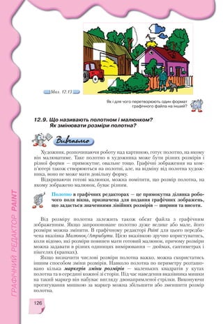 126
12.9. Що називають полотном і малюнком?
Як змінювати розміри полотна?
Художник, розпочинаючи роботу над картиною, готує полотно, на якому
він малюватиме. Таке полотно в художника може бути різних розмірів і
різної форми — прямокутне, овальне тощо. Графічні зображення на ком
п’ютері також створюються на полотні, але, на відміну від полотна худож
ника, воно не може мати довільну форму.
Відкриваючи готові малюнки, можна помітити, що розмір полотна, на
якому зображено малюнок, буває різним.
Полотно в графічних редакторах — це прямокутна ділянка робо
чого поля вікна, призначена для подання графічних зображень,
що задається значеннями лінійних розмірів — ширини та висоти.
Як і для чого перетворюють один формат
графічного файла на інший?
Мал. 12.13
Від розміру полотна залежить також обсяг файла з графічним
зображенням. Якщо запропоноване полотно дуже велике або мале, його
розміри можна змінити. В графічному редакторі Paint для цього передба
чена вказівка Малюнок/Атрибути. Цією вказівкою зручно користуватись,
коли відомо, які розміри повинен мати готовий малюнок, причому розміри
можна задавати в різних одиницях вимірювання — дюймах, сантиметрах і
пікселях (крапках).
Якщо визначити числові розміри полотна важко, можна скористатись
іншим способом зміни розмірів. Навколо полотна по периметру розташо
вано кілька маркерів зміни розмірів — маленьких квадратів у кутах
полотна та в середині кожної зі сторін. Під час наведення вказівника мишки
на такий маркер він набуває вигляду двонапрямленої стрілки. Виконуючи
протягування мишкою за маркер можна збільшити або зменшити розмір
полотна.
 