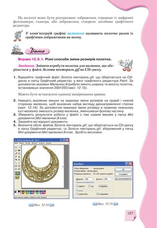 127
На полотні може бути розташоване зображення, отримане із цифрової
фотокамери, сканера, або зображення, створене засобами графічного
редактора.
У комп’ютерній графіці малюнком називають полотно разом із
графічним зображенням на ньому.
Вправа 12.9.1. Різні способи зміни розмірів полотна.
Завдання. Змінити атрибути полотна для малюнка, що збе
рігається у файлі Золота пектораль.gif на CD диску.
1. Відкрийте графічний файл Золота пектораль.gif, що зберігається на CD
диску в папці Графічний редактор, у вікні графічного редактора Paint. За
допомогою вказівки Малюнок/Атрибути змініть ширину та висоту полотна,
встановивши значення 350х350 (мал. 12.15).
Мають бути встановлені одиниці вимірювання крапки.
2. Наведіть вказівник мишки на маркери зміни розмірів на правій і нижній
сторонах малюнка, щоб вказівник набув вигляду двонапрямленої стрілки
(мал. 12.14). За допомогою маркера зміни розміру в правому нижньому
куті малюнка зменшіть розмір малюнка, зменшивши фонову частину.
3. Збережіть результати роботи у файлі з тим самим іменем у папці Мої
документиМої малюнки9 клас.
4. Закрийте всі відкриті документи.
5. Визначте обсяг файлів Золота пектораль.gif, що зберігається на CD диску
в папці Графічний редактор, та Золота пектораль.gif, збережений у папці
Мої документиМої малюнки9 клас. Зробіть висновки.
Мал. 12.15Мал. 12.14
 