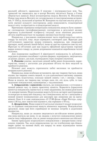13
реальній дійсності, правильно її пояснює і підтверджується нею. Так,
тривалий час вважалося, що в центрі Всесвіту міститься Земля, а Сонце
обертається навколо Землі (геоцентрична модель Всесвіту К. Птолемея).
Однак така модель Всесвіту не узгоджувалася зі спостереженнями астроно
мів. У 1545 р. польський астроном М. Коперник на підставі аналізу резуль
татів значної кількості спостережень довів помилковість геоцентричної
моделі світу та вірогідність геліоцентричної моделі.
Причинами отримання невірогідних повідомлень можуть бути: навмис
не спотворення (дезінформування); спотворення в результаті впливу
перешкод («зіпсований телефон»); ситуації, коли значення реального
об’єкта перебільшується чи надмірно зменшується (чутки тощо).
Наприклад, у рекламних повідомленнях часто перебільшується якість
товару чи послуги, тому люди отримують спотворені дані. Вірогідні дані
суб’єктивного характеру можна отримати, наприклад, про лікарський
препарат, який допоміг вашій бабусі, якщо ці дані ви отримали саме від неї.
Вірогідні та об’єктивні дані вам надасть офіційний представник торгової
марки певного товару за умови дотримання компанією виробником чесної
політики.
Для підвищення надійності й вірогідності повідомлень їх дублюють,
передають різними способами і в різних формах, перевіряють, звертаючись
до різних джерел, дослідів, підтверджень через непрямі свідчення.
3. Повнота означає, наскільки деякий набір даних (показників, харак
теристик, ознак) є достатнім для розуміння об’єкта чи його моделей та
прийняття рішення.
Неповні дані можуть спричинити хибні висновки чи прийняття
неправильного рішення.
Наприклад, якщо необхідно встановити, про яку тварину йдеться, якщо
відомо, що тварина ловить мишей, то для однозначного висновку наявних
повідомлень недостатньо, оскільки мишей ловить і кіт, і лисиця, і їжак.
Якщо ж додати, що тварина має чотири лапи, ніс, очі, вуха, зуби, то таке
додаткове повідомлення, наімовірніше, є надлишковим.
4. Актуальність і корисність свідчать, що повідомлення є суттєвими у
певний момент часу та мають практичну цінність. Корисність (практична
цінність) повідомлень оцінюється за тими завданнями, які можна розв’язати
з їх використанням. Неактуальними можуть бути як застарілі дані (програма
телепередач на минулий тиждень), так і повідомлення, які не є значущими у
певний момент (повідомлення для школярів про зниження цін на ванта
жівки). Одне й те саме повідомлення «О 17.00 фільм «Гаррі Поттер», одер
жане о 16 год, несе зовсім інші відомості, ніж отримане о 18 год.
5. Зрозумілість. Якщо корисні й актуальні відомості подані незрозумі
ло, то отримані повідомлення можуть виявитись марними. Повідомлення
зрозуміле, якщо при його сприйманні не виникає потреби в додаткових
відомостях.
Наприклад, якщо до людини звертаються англійською мовою раніше,
ніж вона вивчила цю мову, то ця людина з почутого повідомлення винесе
зовсім іншу інформацію, ніж за умови попереднього вивчення англійської.
Іншим прикладом незрозумілого повідомлення є використання спеці
альних термінів. Так, коли першокласник чує по телебаченню про деваль
вацію гривні чи валовий дохід, він навряд чи може відповідним чином
оцінити ситуацію.
 