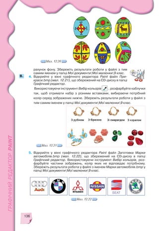 136
рахунок фону. Збережіть результати роботи у файлі з тим
самим іменем у папці Мої документиМої малюнки9 клас.
4. Відкрийте у вікні графічного редактора Paint файл При
краси.bmp (мал. 12.21), що збережений на CD диску в папці
Графічний редактор.
Використовуючи інструмент Вибір кольорів , розфарбуйте каблучки
так, щоб отримати набір з різними вставками, вибираючи потрібний
колір серед зображених нижче. Збережіть результати роботи у файлі з
тим самим іменем у папці Мої документиМої малюнки9 клас.
5. Відкрийте у вікні графічного редактора Paint файл Заготовка Марки
автомобілів.bmp (мал. 12.22), що збережений на CD диску в папці
Графічний редактор. Використовуючи інструмент Вибір кольорів, роз
фарбуйте частини зображень, колір яких не відповідає потрібному.
Збережіть результати роботи у файлі з іменем Марки автомобілів.bmp у
папці Мої документиМої малюнки9 клас.
Мал. 12.21
Мал. 12.22
B.
Мал. 12.20
 