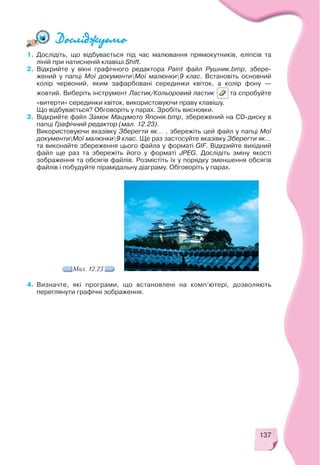 137
1. Дослідіть, що відбувається під час малювання прямокутників, еліпсів та
ліній при натисненій клавіші Shift.
2. Відкрийте у вікні графічного редактора Paint файл Рушник.bmp, збере
жений у папці Мої документиМої малюнки9 клас. Встановіть основний
колір червоний, яким зафарбовані серединки квіток, а колір фону —
жовтий. Виберіть інструмент Ластик/Кольоровий ластик та спробуйте
«витерти» серединки квіток, використовуючи праву клавішу.
Що відбувається? Обговоріть у парах. Зробіть висновки.
3. Відкрийте файл Замок Мацумото Японія.bmp, збережений на CD диску в
папці Графічний редактор (мал. 12.23).
Використовуючи вказівку Зберегти як... , збережіть цей файл у папці Мої
документиМої малюнки9 клас. Ще раз застосуйте вказівку Зберегти як...
та виконайте збереження цього файла у форматі GIF. Відкрийте вихідний
файл ще раз та збережіть його у форматі JPEG. Дослідіть зміну якості
зображення та обсягів файлів. Розмістіть їх у порядку зменшення обсягів
файлів і побудуйте пірамідальну діаграму. Обговоріть у парах.
Мал. 12.23
4. Визначте, які програми, що встановлені на комп’ютері, дозволяють
переглянути графічні зображення.
 