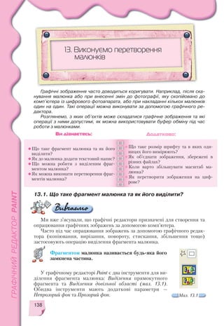 138
13.1. Що таке фрагмент малюнка та як його виділити?
13. Виконуємо перетворення
малюнків
Що таке фрагмент малюнка та як його
виділити?
Як до малюнка додати текстовий напис?
Що можна робити з виділеним фраг
ментом малюнка?
Як можна виконати перетворення фраг
ментів малюнка?
Що таке розмір шрифту та в яких оди
ницях його вимірюють?
Як об’єднати зображення, збережені в
різних файлах?
Коли варто збільшувати масштаб ма
люнка?
Як перетворити зображення на циф
рове?
Ви дізнаєтесь: Додатково:
Графічні зображення часто доводиться коригувати. Наприклад, після ска
нування малюнка або при внесенні змін до фотографії, яку скопійовано до
комп’ютера із цифрового фотоапарата, або при накладанні кількох малюнків
один на один. Такі операції можна виконувати за допомогою графічного ре
дактора.
Розглянемо, з яких об’єктів може складатися графічне зображення та які
операції з ними допустимі, як можна використовувати буфер обміну під час
роботи з малюнками.
Ми вже з’ясували, що графічні редактори призначені для створення та
опрацювання графічних зображень за допомогою комп’ютера.
Часто під час опрацювання зображень за допомогою графічного редак
тора (копіювання, вирізання, повороту, стискання, збільшення тощо)
застосовують операцію виділення фрагмента малюнка.
Фрагментом малюнка називається будь яка його
замкнена частина.
Мал. 13.1
У графічному редакторі Paint є два інструменти для ви
ділення фрагмента малюнка: Виділення прямокутного
фрагмента та Виділення довільної області (мал. 13.1).
Обидва інструменти мають додаткові параметри —
Непрозорий фон та Прозорий фон.
 