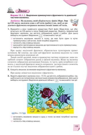 139
Вправа 13.1.1. Виділення прямокутного фрагмента та довільної
частини малюнка.
Завдання. На малюнку, який зберігається у файлі Море. bmp
на СD диску, виділити один з об’єктів (рибку) так, щоб до ви
діленого фрагмента потрапило якомога менше інших об’єктів.
1. Відкрийте у вікні графічного редактора Paint файл Море.bmp, що збе
рігається на CD диску в папці Графічний редактор. Виділіть прямокутний
фрагмент малюнка, що містить зображення однієї з рибок. Для цього
виберіть інструмент Виділення та виконайте такі дії:
встановіть вказівник мишки в точку, де має бути один із кутів
прямокутника з об’єктом, який потрібно виділити;
натисніть ліву клавішу мишки;
виконайте протягування мишкою до протилежного кута прямокутника;
відпустіть ліву клавішу мишки.
При цьому виділений фрагмент обрамляється пунктирним прямо
кутником. Це означає, що саме цей фрагмент малюнка виділено та з ним
можна виконувати відповідні дії.
Такий спосіб зручний, якщо в прямокутну частину потрапляє лише по
трібний елемент зображення разом із фоном малюнка. Якщо на малюнку
елементи зображення розташовані близько, то часто, крім потрібного еле
мента, у виділений фрагмент можуть потрапити частини інших елементів,
як це сталося під час виділення зображення однієї з рибок.
2. Клацніть мишкою за межами виділеного фрагмента малюнка.
При цьому знімається виділення з фрагмента.
3. Виділіть фрагмент малюнка (мал. 13.2), що містить зображення рибки, так,
щоб в нього не потрапляли частини інших елементів зображення. Для цього
виберіть інструмент Виділення довільної області та виконайте такі дії:
Мал. 13.2
встановіть вказівник мишки в одну з точок на межі потрібної частини
малюнка;
натисніть ліву клавішу мишки;
 