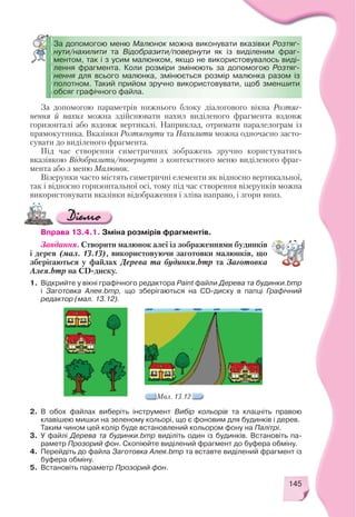 145
За допомогою параметрів нижнього блоку діалогового вікна Розтяг
нення й нахил можна здійснювати нахил виділеного фрагмента вздовж
горизонталі або вздовж вертикалі. Наприклад, отримати паралелограм із
прямокутника. Вказівки Розтягнути та Нахилити можна одночасно засто
сувати до виділеного фрагмента.
Під час створення симетричних зображень зручно користуватись
вказівкою Відобразити/повернути з контекстного меню виділеного фраг
мента або з меню Малюнок.
Візерунки часто містять симетричні елементи як відносно вертикальної,
так і відносно горизонтальної осі, тому під час створення візерунків можна
використовувати вказівки відображення і зліва направо, і згори вниз.
Мал. 13.12
За допомогою меню Малюнок можна виконувати вказівки Розтяг
нути/нахилити та Відобразити/повернути як із виділеним фраг
ментом, так і з усим малюнком, якщо не використовувалось виді
лення фрагмента. Коли розміри змінюють за допомогою Розтяг
нення для всього малюнка, змінюється розмір малюнка разом із
полотном. Такий прийом зручно використовувати, щоб зменшити
обсяг графічного файла.
Вправа 13.4.1. Зміна розмірів фрагментів.
Завдання. Створити малюнок алеї із зображеннями будинків
і дерев (мал. 13.13), використовуючи заготовки малюнків, що
зберігаються у файлах Дерева та будинки.bmp та Заготовка
Алея.bmp на CD диску.
1. Відкрийте у вікні графічного редактора Paint файли Дерева та будинки.bmp
і Заготовка Алея.bmp, що зберігаються на CD диску в папці Графічний
редактор (мал. 13.12).
2. В обох файлах виберіть інструмент Вибір кольорів та клацніть правою
клавішею мишки на зеленому кольорі, що є фоновим для будинків і дерев.
Таким чином цей колір буде встановлений кольором фону на Палітрі.
3. У файлі Дерева та будинки.bmp виділіть один із будинків. Встановіть па
раметр Прозорий фон. Скопіюйте виділений фрагмент до буфера обміну.
4. Перейдіть до файла Заготовка Алея.bmp та вставте виділений фрагмент із
буфера обміну.
5. Встановіть параметр Прозорий фон.
 