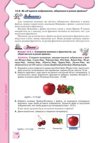 148
13.6. Як об’єднати зображення, збережені в різних файлах?
Для створення малюнка, що містить зображення, збережені в різних
файлах, можна скористатись вказівкою Вставити з файла з контекстного
меню виділеного фрагмента.
Вказівка Вставити з файла міститься також у меню Правка. Її можна
використати як у випадку, коли фрагмент малюнка не виділено, так і для
виділеного фрагмента.
Малюнок, що вставляється з файла на місце виділеного фрагмента, роз
міщується в його лівому верхньому куті. Якщо розміри малюнка переви
щують розміри фрагмента, то розмір фрагмента автоматично збільшується.
Вправа 13.6.1. Створення малюнка з фрагментів, що
зберігаються в різних файлах.
Завдання. Створити натюрморт, використовуючи зображення з фай
лів Яблуко.bmp, Слива.bmp, Чорниці.bmp, Ківі.bmp, Вишні.bmp, Полу
ниця.bmp, Ананас.bmp, Абрикос.bmp, Груша.bmp, Лимон.bmp, що
зберігаються на CD диску в папці Графічний редакторНатюрморт.
1. Відкрийте у вікні графічного редактора Paint файл Яблуко.bmp, змініть роз
міри полотна, встановивши такі параметри: ширина 20 см, висота 15 см.
2. Виділіть фрагмент, куди маєте вставляти наступний об’єкт натюрморту. З
контекстного меню виділеного фрагмента виберіть вказівку Вставити з
файла та вкажіть файл Полуниця.bmp (мал. 13.20).
Мал. 13.20
3. Виберіть вказівку Правка/Вставити з файла, не виділяючи попередньо
фрагмент, куди треба вставити зображення. Зазначте файл із наступним
зображенням, яке треба додати до натюрморту (мал. 13.21).
В яке місце малюнка буде вставлено малюнок із файла?
4. Діючи аналогічно, завершіть створення натюрморту.
Мал. 13.21
 