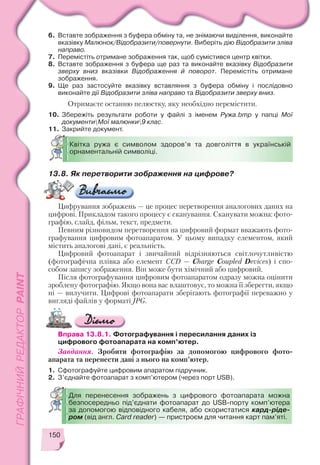 150
6. Вставте зображення з буфера обміну та, не знімаючи виділення, виконайте
вказівку Малюнок/Відобразити/повернути. Виберіть дію Відобразити зліва
направо.
7. Перемістіть отримане зображення так, щоб сумістився центр квітки.
8. Вставте зображення з буфера ще раз та виконайте вказівку Відобразити
зверху вниз вказівки Відображення й поворот. Перемістіть отримане
зображення.
9. Ще раз застосуйте вказівку вставляння з буфера обміну і послідовно
виконайте дії Відобразити зліва направо та Відобразити зверху вниз.
Отримаєте останню пелюстку, яку необхідно перемістити.
10. Збережіть результати роботи у файлі з іменем Ружа.bmp у папці Мої
документиМої малюнки9 клас.
11. Закрийте документ.
Квітка ружа є символом здоров’я та довголіття в українській
орнаментальній символіці.
13.8. Як перетворити зображення на цифрове?
Цифрування зображень — це процес перетворення аналогових даних на
цифрові. Прикладом такого процесу є сканування. Сканувати можна: фото
графію, слайд, фільм, текст, предмети.
Певним різновидом перетворення на цифровий формат вважають фото
графування цифровим фотоапаратом. У цьому випадку елементом, який
містить аналогові дані, є реальність.
Цифровий фотоапарат і звичайний відрізняються світлочутливістю
(фотографічна плівка або елемент CCD — Charge Coupled Devices) і спо
собом запису зображення. Він може бути хімічний або цифровий.
Після фотографування цифровим фотоапаратом одразу можна оцінити
зроблену фотографію. Якщо вона вас влаштовує, то можна її зберегти, якщо
ні — вилучити. Цифрові фотоапарати зберігають фотографії переважно у
вигляді файлів у форматі JPG.
Вправа 13.8.1. Фотографування і пересилання даних із
цифрового фотоапарата на комп’ютер.
Завдання. Зробити фотографію за допомогою цифрового фото
апарата та перенести дані з нього на комп’ютер.
1. Сфотографуйте цифровим апаратом підручник.
2. З’єднайте фотоапарат з комп’ютером (через порт USB).
Для перенесення зображень з цифрового фотоапарата можна
безпосередньо під’єднати фотоапарат до USB порту комп’ютера
за допомогою відповідного кабеля, або скористатися кард ріде
ром (від англ. Card reader) — пристроєм для читання карт пам’яті.
 