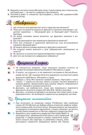 151
3. Відкрийте системну папку Мій комп’ютер. У діалоговому вікні з’явиться до
датковий диск — це пам’ять цифрового фотоапарату.
4. Скопіюйте файл зі створеною фотографією у папку Мої документиМої
малюнки9 клас.
1. Що спільного між фрагментом тексту і фрагментом малюнка?
2. Чому для інструментів виділення фрагмента малюнка важливими є до
даткові параметри — Непрозорий фон та Прозорий фон? Поясніть
відповідь.
3. За якими ознаками можна дізнатися, що фрагмент малюнка є ви
діленим?
4. Що слід враховувати при переміщенні фрагмента малюнка?
5. Коли для операцій із виділеним фрагментом слід встановлювати
параметр Прозорий фон?
6. Як можна змінити розміри виділеного фрагмента малюнка?
7. Які операції можна виконати з усім зображенням, розміщеним на
полотні?
8. Як нахилити чи розтягнути виділений фрагмент малюнка?
9. Для чого застосовується цифрування зображень?
1. Чи зменшиться малюнок, якщо зменшити розміри полотна за
допомогою вказівки Малюнок/Атрибути? Обговоріть у парах.
2. З’ясуйте, що спільного та які відмінності інструмента Ластик/Кольо
ровий ластик і вказівки Очистити виділення з контекстного меню
виділеного фрагмента. Обговоріть у парах.
3. Знайдіть у папці Мої малюнки цікавий малюнок. Підготуйте з нього
«пазли» — поділіть на частини, змініть їх розмір. Частини збережіть в
окремих файлах. Запропонуйте один одному «зібрати» зображення із
частин. Перевірте отримані результати.
4. Дослідіть, що відбувається, якщо при переміщенні виділеного
фрагмента натиснути клавішу Ctrl або Shift. Зробіть висновки.
5. Дослідіть, чи можна активізувати на малюнку текстовий напис та від
редагувати його. За необхідності зверніться до довідкової системи.
B.
A.
C.
1. При натисканні на клавіатурі клавіші PrintScreen (або комбінації
клавіш Alt+PrintScreen) до буфера обміну потрапляє графічне зобра
ження екрана (або поточного вікна). Використовуючи цю можливість
та виділення й копіювання фрагментів, створіть малюнки, які містять
вигляд Панелі елементів та Палітри графічного редактора Paint.
2. Відкрийте у вікні графічного редактора Paint файл Меблі та
аксесуари.bmp, збережений на CD диску в папці Графічний
редактор. У новому документі створіть схематичне зобра
ження кімнати або квартири та умеблюйте кімнату, вико
ристовуючи схематичні зображення меблів або Панель
B.
A.
 
