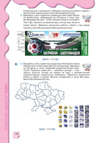 152
елементів для їх малювання. Збережіть результати роботи у файлі з
іменем План кімнати.bmp в папці Мої малюнки9 клас.
3. Відкрийте у вікні графічного редактора Paint файл Квиток
на футбол.bmp, збережений на CD диску в папці Гра
фічний редактор (мал. 13.26). Використовуючи інструмент
Текст , підпишіть за зразком ярус, сектор, ряд, місце та
номер квитка. Збережіть результати роботи у файлі з тим самим
іменем у папці Мої документиМої малюнки9 клас.
4. Відкрийте у вікні графічного редактора Paint файли Карта
України.bmp та Заготовка Прогноз погоди.bmp, збережені
на CD диску в папці Графічний редакторПогода (мал.
13.27). Підпишіть назви міст — обласних центрів — і від
творіть прогноз погоди на завтра на карті з використанням
запропонованих схематичних зображень. Збережіть результати
роботи у файлі з іменем Прогноз погоди.bmp у папці Мої доку
ментиМої малюнки9 клас.
Мал. 13.26
Мал. 13.27
C.
 