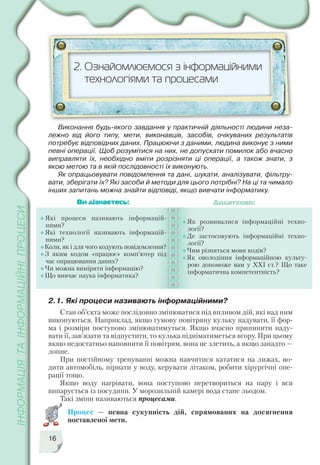 16
2.1. Які процеси називають інформаційними?
Стан об’єкта може послідовно змінюватися під впливом дій, які над ним
виконуються. Наприклад, якщо гумову повітряну кульку надувати, її фор
ма і розміри поступово змінюватимуться. Якщо вчасно припинити наду
вати її, зав’язати та відпустити, то кулька підніматиметься вгору. При цьому
якщо недостатньо наповнити її повітрям, вона не злетить, а якщо занадто —
лопне.
При постійному тренуванні можна навчитися кататися на лижах, во
дити автомобіль, пірнати у воду, керувати літаком, робити хірургічні опе
рації тощо.
Якщо воду нагрівати, вона поступово перетвориться на пару і вся
випарується із посудини. У морозильній камері вода стане льодом.
Такі зміни називаються процесами.
Процес — певна сукупність дій, спрямованих на досягнення
поставленої мети.
2. Ознайомлюємося з інформаційними
технологіями та процесами
Які процеси називають інформацій
ними?
Які технології називають інформацій
ними?
Коли, як і для чого кодують повідомлення?
З яким кодом «працює» комп’ютер під
час опрацювання даних?
Чи можна виміряти інформацію?
Що вивчає наука інформатика?
Як розвивалися інформаційні техно
логії?
Де застосовують інформаційні техно
логії?
Чим різняться мови кодів?
Як оволодіння інформаційною культу
рою допоможе вам у ХХІ ст.? Що таке
інформатична компетентність?
Ви дізнаєтесь: Додатково:
Виконання будь якого завдання у практичній діяльності людини неза
лежно від його типу, мети, виконавців, засобів, очікуваних результатів
потребує відповідних даних. Працюючи з даними, людина виконує з ними
певні операції. Щоб розумітися на них, не допускати помилок або вчасно
виправляти їх, необхідно вміти розрізняти ці операції, а також знати, з
якою метою та в якій послідовності їх виконують.
Як опрацьовувати повідомлення та дані, шукати, аналізувати, фільтру
вати, зберігати їх? Які засоби й методи для цього потрібні? На ці та чимало
інших запитань можна знайти відповіді, якщо вивчати інформатику.
 