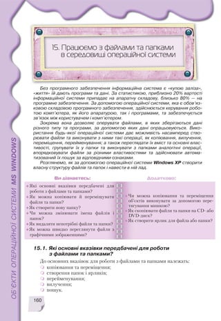 15.1. Які основні вказівки передбачені для роботи
з файлами та папками?
До основних вказівок для роботи з файлами та папками належать:
копіювання та переміщення;
створення папок і ярликів;
перейменування;
вилучення;
пошук.
160
15. Працюємо з файлами та папками
в середовищі операційної системи
Без програмного забезпечення інформаційна система є «купою заліза»,
«життя» їй дають програми та дані. За статистикою, приблизно 20% вартості
інформаційної системи припадає на апаратну складову, близько 80% — на
програмне забезпечення. За допомогою операційної системи, яка є обов’яз
ковою складовою програмного забезпечення, здійснюється керування робо
тою комп’ютера, як його апаратурою, так і програмами, та забезпечується
зв’язок між користувачем і комп’ютером.
Зокрема вона дозволяє оперувати файлами, в яких зберігаються дані
різного типу та програми, за допомогою яких дані опрацьовуються. Вико
ристання будь якої операційної системи дає можливість насамперед ство
рювати файли та виконувати з ними такі операції, як копіювання, вилучення,
переміщення, перейменування; а також переглядати їх вміст та основні влас
тивості, групувати їх у папки та виконувати з папками аналогічні операції,
впорядковувати файли за різними властивостями та здійснювати автома
тизований їх пошук за відповідними ознаками.
Розглянемо, як за допомогою операційної системи Windows XP створити
власну структуру файлів та папок і навести в ній лад.
Які основні вказівки передбачені для
роботи з файлами та папками?
Як можна копіювати й переміщувати
файли та папки?
Як створити нову папку?
Чи можна змінювати імена файлів і
папок?
Як видаляти непотрібні файли та папки?
Як можна швидко переглянути файли з
графічними зображеннями?
Чи можна копіювання та переміщення
об’єктів виконувати за допомогою пере
тягування мишкою?
Як скопіювати файли та папки на CD або
DVD диск?
Як створити ярлик для файла або папки?
Ви дізнаєтесь: Додатково:
 
