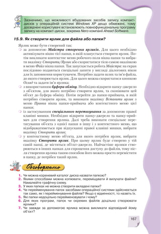 167
15.9. Як створити ярлик для файла або папки?
Ярлик може бути створений так:
за допомогою Майстра створення ярликів. Для цього необхідно
активізувати вікно тієї папки, в якій планується створити ярлик. По
тім викликати контекстне меню робочого поля вікна папки та вибра
ти вказівку Створити/Ярлик або скористатися тією самою вказівкою
в меню Файл вікна папки. Так запускається робота Майстра: на екран
послідовно подаються спеціальні запити у вигляді діалогових вікон
для їх заповнення користувачем. Потрібно задати шлях та ім’я файла,
до якого створюється ярлик. Для цього можна скористатися кнопкою
Огляд та задати ім’я ярлика;
з використанням буфера обміну. Необхідно відкрити папку джерело
з об’єктом, для якого потрібно створити ярлик, та скопіювати цей
об’єкт до буфера обміну. Потім перейти до папки приймача, в якій
потрібно створити ярлик, та виконати вказівку Вставити ярлик з
меню Правка вікна папки приймача або контекстного меню цієї
папки;
із застосуванням спеціального перетягування за допомогою правої
клавіші мишки. Необхідно відкрити папку джерело та папку прий
мач для створення ярлика. Далі треба виконати спеціальне пере
тягування об’єкта з однієї папки в іншу і з контекстного меню, що
відображатиметься при відпусканні правої клавіші мишки, вибрати
вказівку Створити ярлик;
у контекстному меню об’єкта, для якого потрібен ярлик, вибрати
вказівку Створити ярлик. При цьому ярлик буде створено у тій
самій папці, де міститься об’єкт джерело. Найчастіше ярлики ство
рюються в інших папках для спрощення доступу до файлів, тому піс
ля створення ярлика таким способом його можна просто перемістити
в папку, де потрібен такий ярлик.
Зазначимо, що можливості вбудованих засобів запису компакт
дисків у операційній системі Windows XP дещо обмежені, тому
досвідчені користувачі встановлюють повнофункціональну програму
запису на компакт диски, зокрема Nero компанії Ahead Software.
1. Чи можна кореневий каталог диска назвати папкою?
2. Якими способами можна копіювати, переміщувати й вилучати файли?
Намалюйте графічну схему.
3. У яких папках не можна створити вкладені папки?
4. Чи перейменування папок засобами операційної системи здійснюється
так само, як і перейменування файлів? Якщо є відмінності, то назвіть їх.
5. Які папки недоцільно перейменовувати і чому?
6. Для яких програм, папок чи окремих файлів доцільно створювати
ярлики?
7. Чи завжди за допомогою ярлика можна викликати відповідний йому
об’єкт?
 