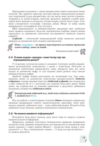 19
Прикладами кодування є також використання замість мовлення інших
сигналів. Так, диригент оркестру жестами передає повідомлення музикан
там; спортивний суддя використовує під час матчу мову жестів («заміна»,
«перерва») та звуків (сирена, свисток), зрозумілу гравцям; служби аеро
портів вночі вмикають спеціальні ліхтарі вздовж злітної смуги тощо. З по
явою електричного телеграфу з’явилась азбука Морзе та набір знаків
міжнародного телеграфного коду (телекс).
Щоб опрацьовувати та використовувати закодовані дані, необхідно
знати правила кодування. Будь які повідомлення (набори даних) можна
закодувати за допомогою скінченної послідовності символів деякого
алфавіту.
Алфавіт — скінченний впорядкований набір символів довільної
природи, за допомогою яких подають повідомлення.
Отже, кодування — це процес перетворення за певними правилами
одного набору даних на інший.
Чим різняться мови кодів?
2.4. З яким кодом «працює» комп’ютер під час
опрацювання даних?
У сучасному суспільстві одним із основних технічних засобів опрацю
вання різноманітних повідомлень і даних є комп’ютер. Оскільки за
допомогою комп’ютерів опрацьовують лише дискретні дані, які легко
подати за допомогою цифр, то для подання даних різного типу почали
використовувати цифри.
Арабські цифри можна розглядати як десятковий код. Для опра
цювання даних за допомогою комп’ютера використовують двійкове
кодування, в якому використовується двійковий алфавіт, що складається
з двох символів {0, 1} і є достатнім для подання будь яких даних. Набір
даних, що отримується за певними правилами в результаті двійкового
кодування, називається двійковим кодом.
Однорозрядний двійковий код, який може набувати значення 0 або
1, називається бітом.
Під час роботи з комп’ютерною технікою бітом називають мінімальну
одиницю вимірювання ємності запам’ятовуючих пристроїв, тобто міні
мальну довжину двійкового коду — один двійковий розряд. Кількість бітів
двійкового коду визначає довжину відповідного повідомлення.
2.5. Чи можна виміряти інформацію?
Потужність будь якого сигналу, маса носія тощо не можуть служити
оцінкою кількості інформації.
Наприклад, довжину текстового повідомлення природно вимірювати
кількістю літер, довжину повідомлення, що передається за допомогою двох
знаків «крапка» і «тире» (азбука Морзе) — кількістю таких знаків у пові
домленні і т. д. Так, у повідомленні «замок» — 5 літер, але про що йдеться —
не завжди зрозуміло.
 