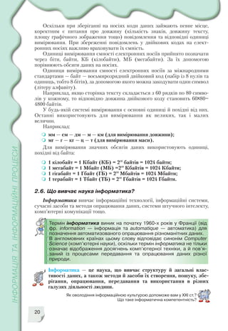 20
Оскільки при зберіганні на носіях коди даних займають певне місце,
коректним є питання про довжину (кількість знаків, довжину тексту,
площу графічного зображення тощо) повідомлення та відповідні одиниці
вимірювання. При збереженні повідомлень у двійкових кодах на елект
ронних носіях важливо враховувати їх ємність.
Одиниці вимірювання ємності електронних носіїв прийнято позначати
через біти, байти, КБ (кілобайти), МБ (мегабайти). За їх допомогою
порівнюють обсяги даних на носіях.
Одиниця вимірювання ємності електронних носіїв за міжнародними
стандартами — байт — восьмирозрядний двійковий код (набір із 8 нулів та
одиниць, тобто 8 бітів), за допомогою якого можна закодувати один символ
(літеру алфавіту).
Наприклад, якщо сторінка тексту складається з 60 рядків по 80 симво
лів у кожному, то відповідно довжина двійкового коду становить 60х80=
4800 байтів.
У будь якій системі вимірювання є основні одиниці й похідні від них.
Останні використовують для вимірювання як великих, так і малих
величин.
Наприклад:
мм — см — дм — м — км (для вимірювання довжини);
мг — г — кг — ц — т (для вимірювання маси).
Для вимірювання значних обсягів даних використовують одиниці,
похідні від байта:
1 кілобайт = 1 Кбайт (КБ) = 210
байтів = 1024 байти;
1 мегабайт = 1 Мбайт (МБ) =210
Кбайтів = 1024 Кбайти;
1 гігабайт = 1 Гбайт (ГБ) = 210
Мбайтів = 1024 Мбайти;
1 терабайт = 1 Тбайт (ТБ) = 210
Гбайтів = 1024 Гбайти.
2.6. Що вивчає наука інформатика?
Інформатика вивчає інформаційні технології, інформаційні системи,
сучасні засоби та методи опрацювання даних, системи штучного інтелекту,
комп’ютерні комунікації тощо.
Термін інформатика виник на початку 1960 х років у Франції (від
фр. information — інформація та automatique — автоматика) для
позначення автоматизованого опрацювання різноманітних даних.
В англомовних країнах цьому слову відповідає синонім Computer
Science (комп’ютерні науки), оскільки термін інформатика не тільки
означає відображення досягнень комп’ютерної техніки, а й пов’я
заний із процесами передавання та опрацювання даних різної
природи.
Інформатика — це наука, що вивчає структуру й загальні влас
тивості даних, а також методи й засоби їх створення, пошуку, збе
рігання, опрацювання, передавання та використання в різних
галузях діяльності людини.
Як оволодіння інформаційною культурою допоможе вам у ХХІ ст.?
Що таке інформатична компетентність?
 