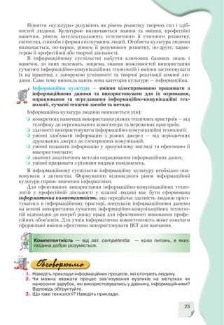 23
Компетентність — від лат. сompetentia — коло питань, в яких
людина добре розуміється.
Поняття «культура» розуміють як рівень розвитку творчих сил і здіб
ностей людини. Культурою визначаються знання та вміння, професійні
навички, рівень інтелектуального, естетичного й етичного розвитку,
світогляд, способи і форми спілкування людей. Особиста культура людини
визначається, по перше, рівнем її розумового розвитку, по друге, харак
тером її професійної або творчої діяльності.
В інформаційному суспільстві набуття ключових базових знань і
навичок, до яких належать, зокрема, знання можливостей використання
сучасних інформаційно комунікаційних технологій і вміння застосовувати
їх на практиці, є запорукою успішності та творчої реалізації кожної лю
дини. Саме тому виникла навіть нова категорія культури — інформаційна.
Інформаційна культура — вміння цілеспрямовано працювати з
інформаційними даними та використовувати для їх отримання,
опрацювання та передавання інформаційно комунікаційні тех
нології, сучасні технічні засоби та методи.
Інформаційна культура людини виявляється у(в):
конкретних навичках використання різних технічних пристроїв — від
телефону до персонального комп’ютера та мережевих пристроїв;
здатності використовувати інформаційно комунікаційні технології;
умінні здобувати інформацію з різних джерел — від періодичних
друкованих джерел до електронних комунікацій;
умінні подавати інформацію у зрозумілому вигляді та ефективно її
використовувати;
знаннях аналітичних методів опрацювання інформаційних даних;
умінні працювати з різними видами повідомлень.
В інформаційному суспільстві інформаційну культуру необхідно опа
новувати з дитинства. Формуванню відповідного рівня інформаційної
культури сприяє вивчення інформатики.
Для ефективного використання інформаційно комунікаційних техно
логій у професійній діяльності у кожної людині має бути сформована
інформатична компетентність, яка передбачає здатність людини орієн
туватися в інформаційному просторі, оперувати інформаційними даними
на основі використання сучасних інформаційно комунікаційних техноло
гій відповідно до потреб ринку праці для ефективного виконання профе
сійних обов’язків. Для учнів інформатична компетентність може означати
сформовані вміння ефективно використовувати ІКТ для навчання.
1. Наведіть приклади інформаційних процесів, які оточують людину.
2. Чи можна вважати процес зав’язування вузликів на мотузках чи
нанесення зарубок, які використовувались у давнину, інформаційними?
Відповідь обґрунтуйте.
3. Що таке технології? Наведіть приклади.
 