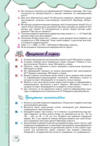 24
1. З якими процесами ви зустрічаєтесь кожного дня? Обговоріть у парах.
2. З якими словами часто вживається слово «процес»? Назвіть 4 сло
восполучення. Поясніть, чому. Обговоріть у парах.
3. Поясніть, чому навчання в школі називають навчальним процесом.
Обговоріть у парах.
4. Які інформаційні процеси не можна реалізувати без застосування
ІКТ? Наведіть приклади. Обговоріть у парах.
5. Виділіть десять позитивних ознак появи у житті людини комп’ютерів
та інформаційно комунікаційних технологій. Обговоріть список із
сусідом по парті. Впорядкуйте їх та виділіть спільні ознаки.
6. Виділіть п’ять негативних ознак появи комп’ютерів та інформаційно
комунікаційних технологій у житті людини. Обговоріть список із
сусідом по парті. Впорядкуйте їх та виділіть спільні ознаки.
7. Що спільного та які відмінності мають поняття інформаційної куль
тури та інформатичної компетентності? Побудуйте діаграму Венна.
B.
A.
C.
1. Опишіть способи подання повідомлень. Результати подайте у вигляді
організаційної діаграми.
2. Визначте обсяг електронних носіїв, необхідний для збереження
повідомлення «Ура! Канікули!».
3. Закодуйте вираз «Що посієш, те й пожнеш» за допомогою коду Це
заря (правило, за яким кожна літера «А» замінюється на «Б», «Б» на
«В»,.., «Ю» на «Я», а «Я» на «А»). Подайте інші варіанти кодування
виразу. Які з цих варіантів можна використовувати для комп’ютер
ного кодування текстових даних? Відповідь поясніть.
4. Запропонуйте найпростішій метод кодування будь якого тексту, щоб
кодування (шифрування) та відповідне декодування (дешифрування)
можна було б здійснювати за допомогою одного й того самого при
строю (за допомогою однієї операції над кодами символів).
Поміркуйте, чи відрізняються поняття «кодування» та «шифрування».
B.
A.
C.
4. Які технології належать до інформаційних? Наведіть приклади. Які з цих
технологій ви використовуєте у процесі навчання та повсякденному
житті?
5. Для чого зберігаються дані? Чи збільшило надійність зберігання даних
застосування сучасних комп’ютерних технологій? Відповідь обґрун
туйте.
6. Які методи кодування використовували герої літературних творів? Хто ці
герої? З яких причин вони це робили? До яких наслідків це привело? Хто
автори цих творів? Чи повторюються в різних творах методи шиф
рування? Про що це говорить?
7. Чи можна вважати двійковим алфавітом пару знаків («+», «–»)? Чому? Де
використовується цей алфавіт?
8. Скількома бітами кодується 1 символ у разі використання алфавіту, що
складається з 256 символів? Чому такий алфавіт є достатнім для ком
п’ютерного подання даних?
9. Чому 1 кг = 1000 г, а 1Кб = 1024 байти? Відповідь поясніть.
10. Як ви розумієте призначення інформатики як науки?
 