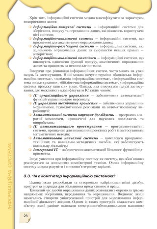 28
Крім того, інформаційні системи можна класифікувати за характером
використання даних:
Інформаційно пошукові системи — інформаційні системи для
зберігання, пошуку та передавання даних, які цікавлять користувача
цієї системи;
Інформаційно аналітичні системи — інформаційні системи, що
призначені для аналітичного опрацювання даних;
Інформаційно розв’язуючі системи — інформаційні системи, які
здійснюють опрацювання даних за сукупністю певних правил —
алгоритмом;
Інформаційно аналітичні комплекси — інформаційні системи, що
виконують одночасно функції пошуку, аналітичного опрацювання
даних та працюють за певним алгоритмом.
Говорячи про різновиди інформаційних систем, часто мають на увазі
галузь їх застосування. Нині можна почути терміни «банківська інфор
маційна система», «довідкова інформаційна система», «інформаційна сис
тема оподаткування», «бібліотечна інформаційна система», «інформаційна
система продажу квитків» тощо. Ознака, яка стосується галузі застосу
вання, дає можливість класифікувати ІС таким чином:
ІС організаційного управління — забезпечення автоматизації
функцій управлінського персоналу;
ІС управління технічними процесами — забезпечення управління
механізмами, технологічними режимами на автоматизованому ви
робництві;
Автоматизовані системи наукових досліджень — програмно апа
ратні комплекси, призначені для наукових досліджень та
випробувань;
ІС автоматизованого проектування — програмно технічні
системи, призначені для виконання проектних робіт із застосуванням
математичних методів;
Автоматизовані навчальні системи — комплекси програмно
технічних та навчально методичних засобів, які забезпечують
навчальну діяльність;
Інтегровані ІС — забезпечення автоматизації більшості функцій під
приємства.
Існує уявлення про інформаційну систему як систему, що обов’язково
реалізується за допомогою комп’ютерної техніки. Однак інформаційну
систему можна розуміти і в некомп’ютерному варіанті.
3.3. Чи є комп’ютер інформаційною системою?
Здавна люди розробляли та створювали найрізноманітніші засоби,
пристрої та знаряддя для збільшення продуктивності праці.
Тривалий час засоби опрацювання даних розвивались окремо за трьома
напрямами: зберігання, передавання та опрацювання. Водночас люди
намагались створити універсальний пристрій для моделювання інфор
маційної діяльності людини. Одним із таких пристроїв вважається ком
п’ютер, який раніше називали електронно обчислювальною машиною
 