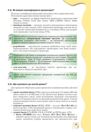 39
4.5. Як можна класифікувати процесори?
В основу класифікації процесорів покладають його характеристики.
Основними характеристиками процесорів є:
тип — відповідно до фірми виробника розрізняють процесори Intel
(Pentium, Celeron, Core2 Duo тощо), AMD (AMD64, Duron, Athlon
тощо) та інших;
тактова частота — визначає кількість виконуваних елементарних
операцій за одну секунду, тобто швидкодію процесора; тактова часто
та сучасних процесорів вимірюється у гігагерцах (ГГц); уже розроб
лено процесори з частотою понад 3 ГГц.
розрядність — максимальна довжина двійкового коду, який може
опрацьовуватись або передаватись процесором; чим вища розряд
ність, тим вища потужність процесора.
кеш пам’ять — це внутрішня пам’ять процесора, яка дає
можливість зберігати проміжні дані.
Режим роботи процесора задається спеціальною мікросхемою, яка
називається генератором тактової частоти. Це своєрідний
метроном усередині комп’ютера — на виконання процесором
кожної операції відводиться певна кількість тактів.
Обсяг кеш пам’яті сучасних процесорів коливається від 256 до
1024 Кбайтів.
Розрядність пов’язана з розмірами спеціальних комірок пам’яті, що
містяться в самому процесорі і називаються регістрами. Процесор
із регістром 1 байт (8 бітів) називають 8 розрядним, 2 байти —
16 розрядним, 4 байти — 32 розрядним. Найпотужніші комп’ютери
мають 8 байтові регістри (64 розряди).
Для тривалого зберігання даних призначено зовнішню пам’ять, або носії
даних:
гнучкі магнітні диски (ГМД, дискети) діаметром 3,5 дюйма (89 мм)
мають ємність 1,44 МБ (мал. 4.15). Дискета має форму гнучкого чор
ного магнітного диска, який розташовано всередині пластикового
корпуса. Її використовують як масовий дешевий носій даних. З часом
дискети використовують дедалі рідше через їх малу ємність та низьку
надійність;
жорсткі магнітні диски (ЖМД, HDD — від англ. Hard Disk Drive),
вінчестер (мал. 4.16), вбудований разом із дисководом у корпус сис
темного блока (але може бути зовні);
лазерні диски (CD ROM, CD R, CD RW чи DVD) (мал. 4.17):
диски CD ROM (від англ. Compact Disk Read Only Memory —
компакт диски тільки для читання) високонадійні для зберігання
даних, довговічні (термін придатності, що прогнозується при
4.6. Що належить до носіїв даних?
 
