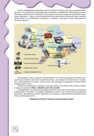 4
Кожен небайдужий українець прагне зробити Україну ще більш привабливою
для всіх, хто цікавиться її сьогоденням, минулим та майбутнім. Пропонуємо учням,
кожному у своєму місті, містечку чи селі долучитися до створення особливої карти
нашої держави — карти, на якій за допомогою невеличких позначок будуть вказані
цікаві місця та особливості (природні, історичні, культурні тощо) мальовничих
куточків України.
Пропонуємо також створити фотоальбоми та список відповідних Інтернет ре
сурсів про історичні пам’ятки та унікальні місця, про людей, які там живуть і працю
ють, фотоальбоми про себе і свою школу, про громади та маршрути, якими можна
подорожувати тощо.
Розмістити матеріали, створені в процесі роботи над проектами, можна на Вікі
сторінці за адресою http://eduwiki.uran.net.ua/wiki.
Сподіваємося, що навчання за підручником не лише дасть можливість опанувати
інформаційні технології та здобути відповідні знання, а й сприятиме розширенню
кругозору, формуванню вмінь працювати в команді та ефективному використанню
знань у реальному житті.
Бажаємо успіхів та творчої наполегливої праці!
 
