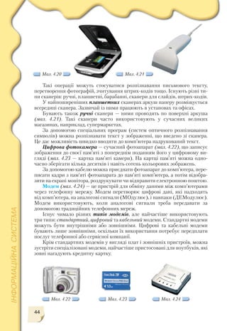 44
Мал. 4.23 Мал. 4.24Мал. 4.22
Мал. 4.20 Мал. 4.21
Такі операції можуть стосуватися розпізнавання письмового тексту,
перетворення фотографій, зчитування штрих кодів тощо. Існують різні ти
пи сканерів: ручні, планшетні, барабанні, сканери для слайдів, штрих кодів.
У найпоширеніших планшетних сканерах аркуш паперу розміщується
всередині сканера. Зазвичай із ними працюють в установах та офісах.
Бувають також ручні сканери — ними проводять по поверхні аркуша
(мал. 4.21). Такі сканери часто використовують у сучасних великих
магазинах, наприклад, супермаркетах.
За допомогою спеціальних програм (систем оптичного розпізнавання
символів) можна розпізнавати текст у зображенні, що введено зі сканера.
Це дає можливість швидко вводити до комп’ютера надрукований текст.
Цифрова фотокамера — сучасний фотоапарат (мал. 4.22), що записує
зображення до своєї пам’яті з попереднім поданням його у цифровому ви
гляді (мал. 4.23 — картка пам’яті камери). На картці пам’яті можна одно
часно зберігати кілька десятків і навіть сотень кольорових зображень.
За допомогою кабелю можна приєднати фотоапарат до комп’ютера, пере
писати кадри з пам’яті фотоапарата до пам’яті комп’ютера, а потім відобра
зити на екрані монітора, роздрукувати чи відправити електронною поштою.
Модем (мал. 4.24) — це пристрій для обміну даними між комп’ютерами
через телефонну мережу. Модем перетворює цифрові дані, які надходять
від комп’ютера, на аналогові сигнали (МОдулює), і навпаки (ДЕМодулює).
Модем використовують, коли аналогові сигнали треба передавати за
допомогою традиційних телефонних мереж.
Існує чимало різних типів модемів, але найчастіше використовують
три типи: стандартний, цифровий та кабельний модеми. Стандартні модеми
можуть бути внутрішніми або зовнішніми. Цифрові та кабельні модеми
бувають лише зовнішніми, оскільки їх використання потребує передплати
послуг телефонної або сервісної компанії.
Крім стандартних модемів у вигляді плат і зовнішніх пристроїв, можна
зустріти спеціалізовані модеми, найчастіше пристосовані для ноутбуків, які
зовні нагадують кредитну картку.
 