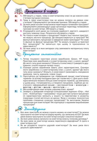 48
А.
B.
1. Тепер поширені принтери різних виробників: Epson, HP тощо.
Принтери яких виробників є в комп’ютерному класі, у школі, вдома?
До якого типу вони належать? Опишіть їх властивості (швидкість дру
кування, спосіб подання паперу тощо).
2. Сканери різних виробників мають різні характеристики. Сканери
якого виробника є в комп’ютерному класі, у школі, вдома? До якого
типу вони належать? Опишіть їх властивості (можливість сканування
малюнків, тексту, журналів, плівок тощо).
3. Підготуйтесь до проведення гри «Найдовший ланцюг комп’ютерних
термінів» (в основу покладена ідея гри «назви міст»). Для цього необ
хідно виписати якомога більше комп’ютерних термінів, що вивчались
у цьому році, і потренуватись у створенні ланцюжків, подібних до на
ступного: інформаційний процес — системний блок — клавіатура —
адаптер — роз’єм — мишка — архітектура — ...
4. Яка конфігурація комп’ютерів у вашому класі, вдома?
5. Знайдіть у довідковій літературі (спеціалізовані журнали «Chip», «Hot
Line», «Компьютеры + программы» тощо) дані про сучасні процесори
(їх характеристики запишіть у зошит) та перспективи їх розвитку
(приклади статей містяться на диску). Якою є основна технологічна
проблема створення сучасних процесорів? Чи виготовляє Україна
процесори для комп’ютерів? Які корпорації є відомими виробниками
процесорів?
1. Обговоріть у парах, чому в комп’ютерному класі не до кожного ком
п’ютера під’єднані колонки.
2. Чому в певні комп’ютерні ігри не можна пограти на деяких ком
п’ютерах? Сформулюйте три можливі причини. Обговоріть у парах.
3. За яких умов на комп’ютері можна переглядати телевізійні програми?
Сформулюйте рекомендації щодо організації перегляду телевізійних
програм на комп’ютері. Обговоріть у парах.
4. Упорядкуйте носії даних за ступенем надійності, вартості, швидкості
доступу, новизни тощо. Результати обговоріть у парах.
5. Чи тільки в комп’ютерах є процесори? Назвіть інші технічні пристрої,
які можуть містити процесор. Де використовуються ці пристрої? Які
функції виконують процесори в наведених вами прикладах? Чи схожі
їх функції на функції процесора ПК? Чи можуть існувати ці пристрої
без процесорів? Чи зміниться при цьому їх призначення та
ефективність?
6. За яких умов та в яких випадках слід замінювати материнську плату
комп’ютера?
С.
A.
B.
С.
1. Без яких пристроїв не можна слухати музику на комп’ютері? Чи можна
прослухати на комп’ютері естрадну музику, що записана на СD? За яких
умов можна прослухати на комп’ютері концерт класичної музики?
2. За яких умов можна записати на комп’ютер власну голосову доповідь?
3. За яких умов на комп’ютері можна переглянути відеофільм? А грати в
комп’ютерну гру?
4. Як ви розумієте поняття upgrade комп’ютера? За яких умов його
доцільно здійснювати?
 
