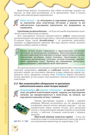 50
Комп’ютери можуть з’єднуватися між собою по різному залежно від
відстані, на якій вони розташовані, та їх призначення. Тому й канали
зв’язку між комп’ютерами відрізняються.
Канал зв’язку — це обладнання та середовище розповсюдження,
за допомогою яких комп’ютери об’єднано в мережу та які
забезпечують передавання повідомлень від відправника до
одержувача.
Середовище розповсюдження — це будь які засоби передавання сигна
лів від одного комп’ютера до іншого.
Для передавання сигналів використовують кабелі: коаксіальний,
оптоволоконний, два скручені мідні дроти у захисній оболонці (виту пару).
З’єднання буває також безкабельним — за допомогою радіохвиль,
лазерних та інфрачервоних променів. Від виду каналів зв’язку залежить
швидкість обміну даними в мережі.
Залежно від кількості під’єднаних до мережі комп’ютерів і охоплюваної
території, розрізняють локальні та глобальні мережі. До локальних
належать мережі, що охоплюють обмежену площу, наприклад мережі під
приємств, шкіл, державних установ тощо. Глобальні мережі охоплюють
великі території, до них можуть під’єднуватися локальні мережі та окремі
комп’ютери.
Канали зв’язку можна порівнювати з транспортними системами
вантажних чи пасажирських перевезень. Транспортування пасажи
рів може здійснюватися повітрям (літаками, аеростатами та іншими
повітряними засобами), водою (човнами, пароплавами та ін.),
суходолом (автомобілями, потягами, кінними екіпажами, верблю
жими караванами тощо). Залежно від середовища транспорту
вання добирають і відповідний засіб пересування.
5.2. Яке комунікаційне обладнання та програмне
забезпечення мають комп’ютерні мережі?
Комунікаційне, або мережне, обладнання — це пристрої, які необ
хідні для роботи комп’ютерної мережі, зокрема для перетворення
сигналів, що використовуються в комп’ютері, на сигнали, що
передаються каналами зв’язку, і навпаки.
Такими пристроями, зокрема, є модеми і мережні
адаптери. Модеми застосовують під час використання
телефонних каналів зв’язку, мережні адаптери — під час
використання інших каналів зв’язку. Для організації
зв’язку в локальній мережі використовують не модемний
зв’язок, а кабельне з’єднання комп’ютерів і мережні
адаптери.
Мережний адаптер (мережна карта) — плата, що
ставиться в один зі слотів материнської плати і має роз’єм
для підключення комп’ютера до мережі (мал. 5.1).Мал. 5.1
 