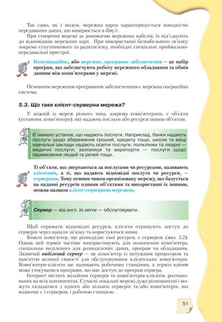 51
Так само, як і модем, мережна карта характеризується швидкістю
передавання даних, що вимірюється в біт/с.
При створенні мережі за допомогою мережних кабелів, їх під’єднують
до відповідних мережних карт. При використанні безкабельного зв’язку,
зокрема супутникового та радіозв’язку, необхідні спеціальні приймально
передавальні пристрої.
Комунікаційне, або мережне, програмне забезпечення — це набір
програм, що забезпечують роботу мережного обладнання та обмін
даними між комп’ютерами у мережі.
Основним мережним програмним забезпеченням є мережна операційна
система.
Є чимало установ, що надають послуги. Наприклад, банки надають
послуги щодо збереження грошей, кредиту тощо; школи та вищі
навчальні заклади надають освітні послуги; поліклініки та лікарні —
медичні послуги; залізниця та аеропорти — послуги щодо
перевезення людей та речей тощо.
5.3. Що таке клієнт серверна мережа?
У кожній із мереж різного типу, зокрема комп’ютерних, є об’єкти
(установи, комп’ютери), які надають послуги або ресурси іншим об’єктам.
Ті об’єкти, що звертаються за послугами чи ресурсами, називають
клієнтами, а ті, що надають відповідні послуги чи ресурси, —
серверами. Тому певним чином організовану мережу, що базується
на наданні ресурсів одними об’єктами та використанні їх іншими,
можна назвати клієнт серверною мережею.
Сервер — від англ. to serve — обслуговувати.
Щоб отримати відповідні ресурси, клієнти отримують доступ до
серверів через канали зв’язку та користуються ними.
Кожен комп’ютер, що розподіляє свої ресурси, є сервером (мал. 5.2).
Однак цей термін частіше використовують для позначення комп’ютера,
спеціально виділеного для розподілених даних, програм чи обладнання.
Зазвичай виділений сервер — це комп’ютер із потужним процесором та
пам’яттю великої ємності для обслуговування клієнтських комп’ютерів.
Комп’ютери клієнти ще називають робочими станціями, а термін клієнт
може стосуватися програми, що має доступ до програм сервера.
Інтернет містить мільйони серверів та комп’ютерів клієнтів, розташо
ваних на всіх континентах. Сучасні локальні мережі дуже різноманітні і мо
жуть складатися з одного або кількох серверів та/або комп’ютерів, які
водночас є і сервером, і робочою станцією.
 