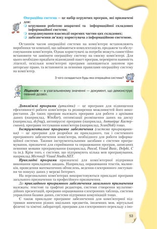53
Операційна система — це набір керуючих програм, які призначені
для:
керування роботою апаратної та інформаційної складових
інформаційної системи;
координування взаємодії окремих частин цих складових;
забезпечення зв’язку користувача з інформаційною системою.
Останнім часом операційні системи на комп’ютери встановлюють
виробники чи компанії, що займаються комплектацією, продажем та обслу
говуванням комп’ютерів. Однак користувачі за потреби можуть самостійно
встановити чи замінити операційну систему на своєму комп’ютері. Для
цього необхідно придбати відповідний пакет програм, перевірити наявність
ліцензії, оскільки комп’ютерні програми захищаються законом про
авторське право, та встановити за певними правилами операційну систему
на комп’ютер.
З чого складається будь яка операційна система?
Допоміжні програми (утиліти) — це програми для підвищення
ефективності роботи комп’ютера та розширення можливостей його вико
ристання. До таких програм належать програми для роботи з архівами
даних (наприклад, WinRar), оптимізації розміщення даних на диску
(наприклад, defrag), антивірусні програми (наприклад, Антивірус Каспер
ського), програми тестування комп’ютера (наприклад, SсanDisk) тощо.
Інструментальне програмне забезпечення (система програмуван
ня) — це програми для розробки як прикладного, так і системного
програмного забезпечення комп’ютера, необхідного для роботи інформа
ційної системи. Такими інструментальними засобами є системи програ
мування, призначені для сприймання та опрацювання програм, записаних
певними мовами програмування (наприклад, Pascal, Visual Basic, Delphi, C
та ін.). Крім того, є системи, що підтримують кілька мов програмування,
наприклад Microsoft Visual Studio.NET.
Прикладні програми призначені для комп’ютерної підтримки
виконання прикладних завдань. Наприклад, опрацювання текстів, малюн
ків, проведення математичних обчислень, ведення електронного листуван
ня чи пошуку даних у мережі Інтернет.
На персональних комп’ютерах використовуються прикладні програми
загального призначення та професійного призначення.
До прикладного програмного забезпечення загального призначення
належать: текстові та графічні редактори, системи створення мультиме
дійних презентацій, програми опрацювання електронних таблиць, системи
управління базами даних, системи підтримки комунікацій тощо.
Є також прикладне програмне забезпечення для комп’ютерної під
тримки вивчення різних шкільних предметів, іноземних мов, віртуальні
фізичні та хімічні лабораторії, програми для електронного перекладу з іно
Ліцензія — в узагальненому значенні — документ, що демонструє
певний дозвіл.
 