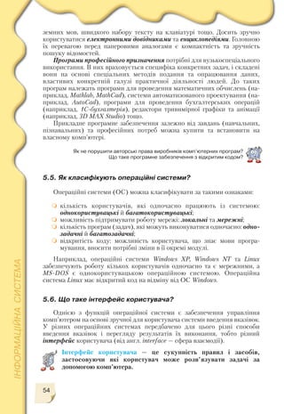54
земних мов, швидкого набору тексту на клавіатурі тощо. Досить зручно
користуватися електронними довідниками та енциклопедіями. Головною
їх перевагою перед паперовими аналогами є компактність та зручність
пошуку відомостей.
Програми професійного призначення потрібні для вузькоспеціального
використання. В них враховується специфіка конкретних задач, і складені
вони на основі спеціальних методів подання та опрацювання даних,
властивих конкретній галузі практичної діяльності людей. До таких
програм належать програми для проведення математичних обчислень (на
приклад, Mathlab, MathCad), системи автоматизованого проектування (на
приклад, AutoCad), програми для проведення бухгалтерських операцій
(наприклад, 1С бухгалтерія), редактори тривимірної графіки та анімації
(наприклад, 3D MAX Studio) тощо.
Прикладне програмне забезпечення залежно від завдань (навчальних,
пізнавальних) та професійних потреб можна купити та встановити на
власному комп’ютері.
Як не порушити авторські права виробників комп’ютерних програм?
Що таке програмне забезпечення з вiдкритим кодом?
5.5. Як класифікують операційні системи?
Операційні системи (ОС) можна класифікувати за такими ознаками:
кількість користувачів, які одночасно працюють із системою:
однокористувацькі й багатокористувацькі;
можливість підтримувати роботу мережі: локальні та мережні;
кількість програм (задач), які можуть виконуватися одночасно: одно
задачні й багатозадачні;
відкритість коду: можливість користувача, що знає мови програ
мування, вносити потрібні зміни в її окремі модулі.
Наприклад, операційні системи Windows ХР, Windows NT та Linux
забезпечують роботу кількох користувачів одночасно та є мережними, а
MS DOS є однокористувацькою операційною системою. Операційна
система Linux має відкритий код на відміну від ОС Windows.
5.6. Що таке інтерфейс користувача?
Однією з функцій операційної системи є забезпечення управління
комп’ютером на основі зручної для користувача системи введення вказівок.
У різних операційних системах передбачено для цього різні способи
введення вказівок і перегляду результатів їх виконання, тобто різний
інтерфейс користувача (від англ. іnterface — сфера взаємодії).
Інтерфейс користувача — це сукупність правил і засобів,
застосовуючи які користувач може розв’язувати задачі за
допомогою комп’ютера.
 